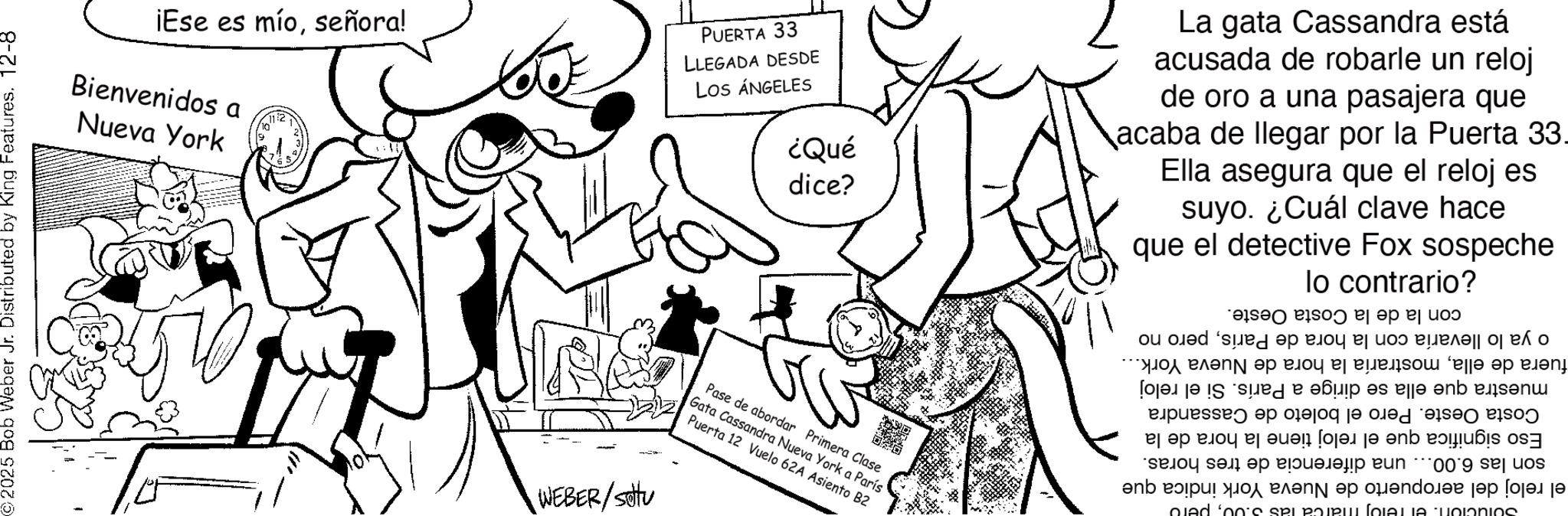 Comic book OCR: 2025 Bob Weber Jr. Distributed : Distr 12-8 King Features. 12- by Kin ¡Ese es míoseñora! Bienvenidos a Nueva York 112 PUERTA 33 LLEGADA DESDE LOS ÁNGELES ¿Qué dice? WEBER/situ Pase de abordar Primera Clase Gata Cassandra Nueva York a París Puerta 12 Vuelo 62A Asiento B2 La gata Cassandra está acusada de robarle un reloj de oro a una pasajera que acaba de llegar por la Puerta 33- Ella asegura que el reloj es suyo. ¿Cuál clave hace que el detective Fox sospeche lo contrario? o ya lo llevaría con la hora de Paríspero no fuera de ellamostraría la hora de Nueva York... muestra que ella se dirige a París. Si el reloj Costa Oeste. Pero el boleto de Cassandra Eso significa que el reloj tiene la hora de la son las 6.00... una diferencia de tres horas. el reloj del aeropuerto de Nueva York indica que con la de la Costa Oeste. oled ‘oo's SPL POIRUL (OLAJJA TUOIONIOS 2025 Bob Weber Jr. Distributed : Distr 12-8 King Features . 12- by Kin ¡ Ese es míoseñora ! Bienvenidos a Nueva York 112 PUERTA 33 LLEGADA DESDE LOS ÁNGELES ¿ Qué dice ? WEBER / situ Pase de abordar Primera Clase Gata Cassandra Nueva York a París Puerta 12 Vuelo 62A Asiento B2 La gata Cassandra está acusada de robarle un reloj de oro a una pasajera que acaba de llegar por la Puerta 33- Ella asegura que el reloj es suyo . ¿ Cuál clave hace que el detective Fox sospeche lo contrario ? o ya lo llevaría con la hora de Paríspero no fuera de ellamostraría la hora de Nueva York ... muestra que ella se dirige a París . Si el reloj Costa Oeste . Pero el boleto de Cassandra Eso significa que el reloj tiene la hora de la son las 6.00 ... una diferencia de tres horas . el reloj del aeropuerto de Nueva York indica que con la de la Costa Oeste . oled ‘ oo's SPL POIRUL ( OLAJJA TUOIONIOS