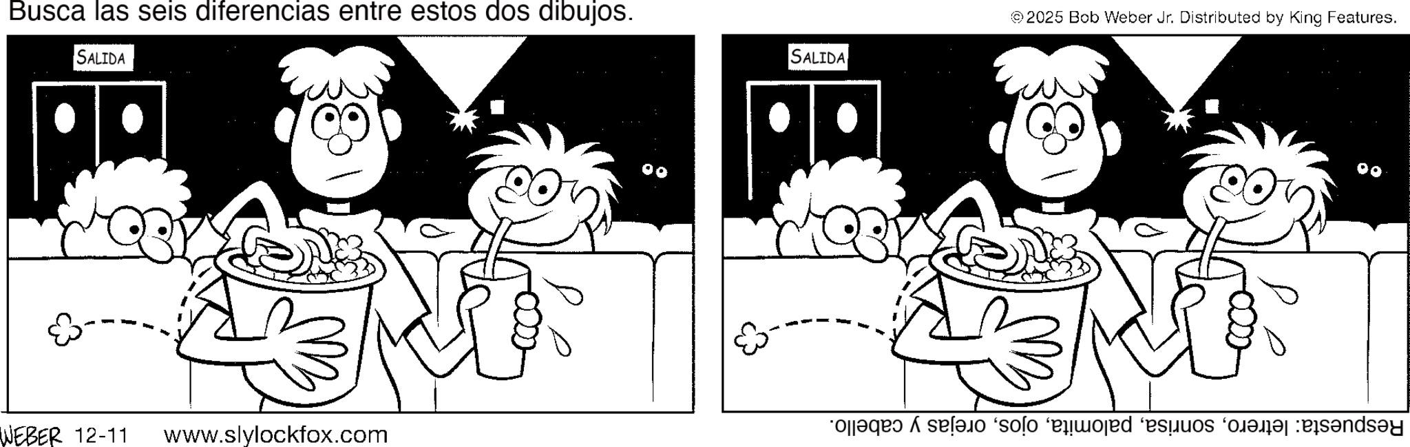Pleased OCR: Busca las seis diferencias entre estos dos dibujos. SALIDA ©2025 Bob Weber Jr. Distributed by King Features. SALIDA WEBER 12-11 www.slylockfox.com as a solo ed i Busca las seis diferencias entre estos dos dibujos . SALIDA © 2025 Bob Weber Jr. Distributed by King Features . SALIDA WEBER 12-11 www.slylockfox.com as a solo ed i