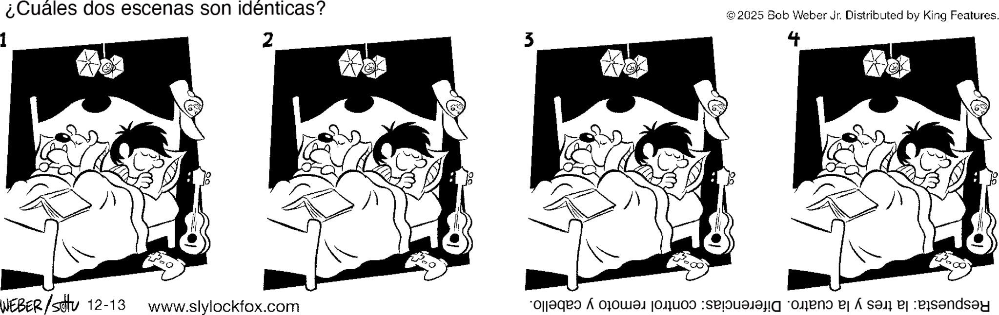 Line art OCR: ¿Cuáles dos escenas son idénticas? ©2025 Bob Weber Jr. Distributed by King Features. 1 2 3 4 5 5 5 5 WEBER/Sotu 12-13 www.slylockfox.com Respuesta: la tres y la cuatro. Diferencias: control remoto y cabello. ¿ Cuáles dos escenas son idénticas ? © 2025 Bob Weber Jr. Distributed by King Features . 1 2 3 4 5 5 5 5 WEBER / Sotu 12-13 www.slylockfox.com Respuesta : la tres y la cuatro . Diferencias : control remoto y cabello .