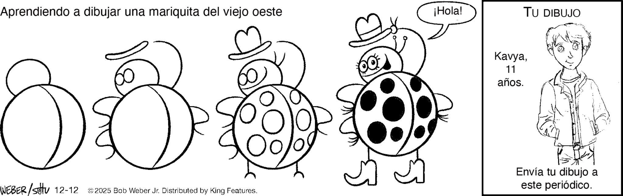 Fictional character OCR: Aprendiendo a dibujar una mariquita del viejo oeste 8880 ¡Hola! Kavya11 años. TU DIBUJO WEBER/Sotu 12-12 © 2025 Bob Weber Jr. Distributed by King Features. Envía tu dibujo a este periódico. Aprendiendo a dibujar una mariquita del viejo oeste 8880 ¡ Hola ! Kavya11 años . TU DIBUJO WEBER / Sotu 12-12 © 2025 Bob Weber Jr. Distributed by King Features . Envía tu dibujo a este periódico .