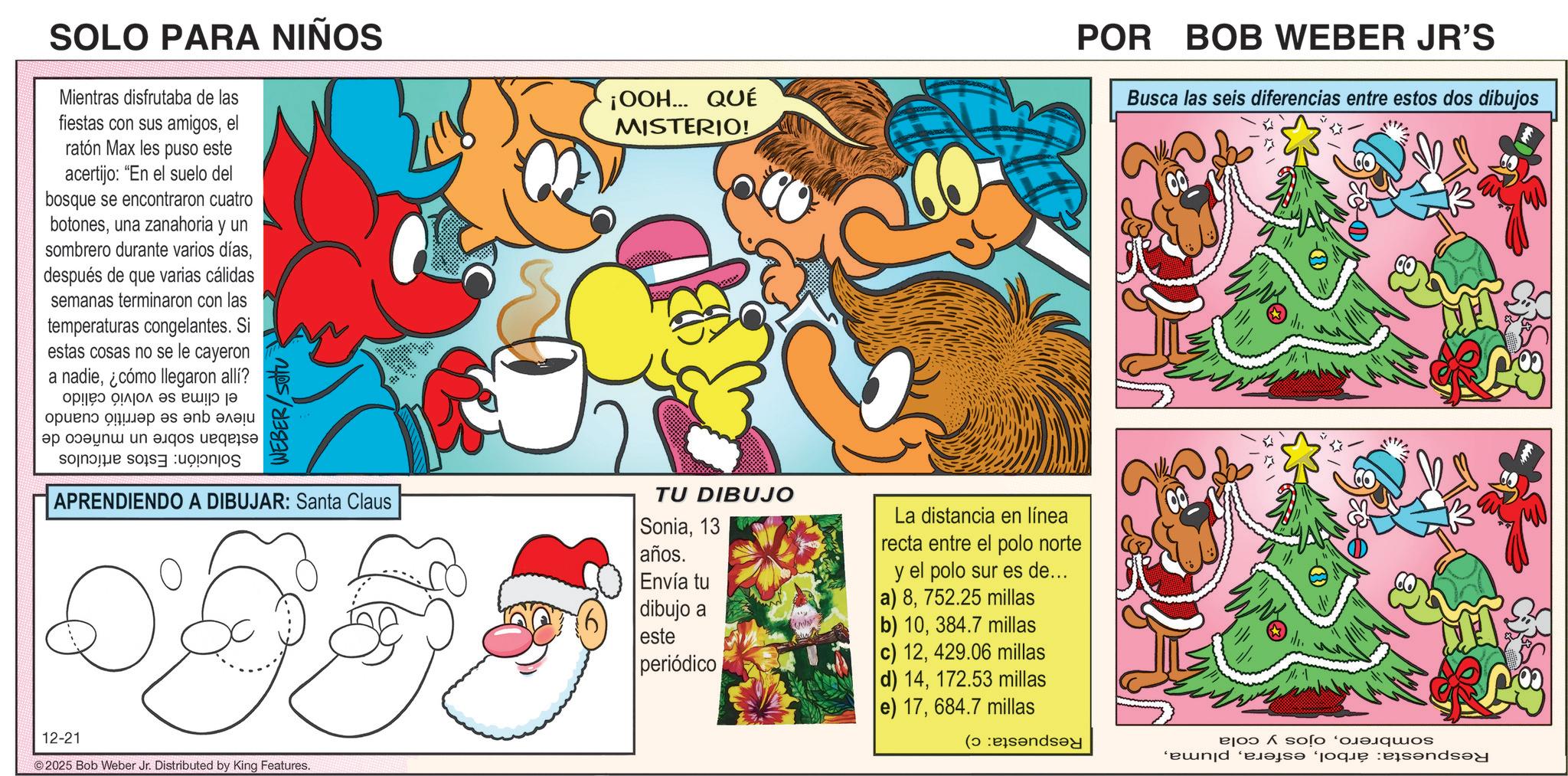 Animation OCR: SOLO PARA NIÑOS Mientras disfrutaba de las fiestas con sus amigosel ratón Max les puso este acertijo: "En el suelo del bosque se encontraron cuatro botonesuna zanahoria y un sombrero durante varios díasdespués de que varias cálidas semanas terminaron con las temperaturas congelantes. Si estas cosas no se le cayeron a nadie¿cómo llegaron allí? o ?????? se i ???? ?? ?? ????? pun s Se o WEBER/SOU APRENDIENDO A DIBUJAR: Santa Claus 12-21 ©2025 Bob Weber Jr. Distributed by King Features. ¡OOH... QUÉ MISTERIO! TU DIBUJO Sonia13 La distancia en línea años. Envía tu recta entre el polo norte y el polo sur es de... dibujo a a) 8752.25 millas b) 10384.7 millas este periódico POR BOB WEBER JR'S Busca las seis diferencias entre estos dos dibujos c) 12429.06 millas d) 14172.53 millas e) 17684.7 millas ( soos 'end 'em que endsey SOLO PARA NIÑOS Mientras disfrutaba de las fiestas con sus amigosel ratón Max les puso este acertijo : " En el suelo del bosque se encontraron cuatro botonesuna zanahoria y un sombrero durante varios díasdespués de que varias cálidas semanas terminaron con las temperaturas congelantes . Si estas cosas no se le cayeron a nadie¿ cómo llegaron allí ? o ?????? se i ???? ?? ?? ????? pun s Se o WEBER / SOU APRENDIENDO A DIBUJAR : Santa Claus 12-21 © 2025 Bob Weber Jr. Distributed by King Features . ¡ OOH ... QUÉ MISTERIO ! TU DIBUJO Sonia13 La distancia en línea años . Envía tu recta entre el polo norte y el polo sur es de ... dibujo a a ) 8752.25 millas b ) 10384.7 millas este periódico POR BOB WEBER JR'S Busca las seis diferencias entre estos dos dibujos c ) 12429.06 millas d ) 14172.53 millas e ) 17684.7 millas ( soos ' end ' em que endsey