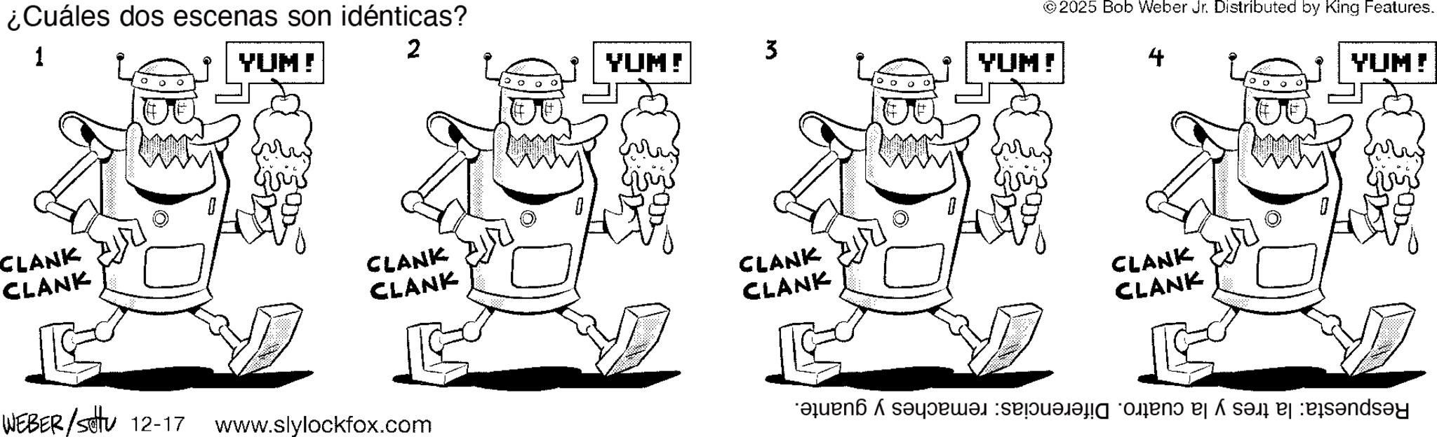 Line art OCR: ¿Cuáles dos escenas son idénticas? 1 ° YUM! CLANK CLANK ???? © 2025 Bob Weber Jr. Distributed by King Features. 2 3 YUM! YUM! CLANK CLANK WEBER/settu 12-17 www.slylockfox.com ??? CLANK CLANK YUM! CLANK CLANK ?? ???: ??! ?:es?nds?d ? ¿ Cuáles dos escenas son idénticas ? 1 ° YUM ! CLANK CLANK ???? © 2025 Bob Weber Jr. Distributed by King Features . 2 3 YUM ! YUM ! CLANK CLANK WEBER / settu 12-17 www.slylockfox.com ??? CLANK CLANK YUM ! CLANK CLANK ?? ??? : ?? ! ? : es?nds?d ?