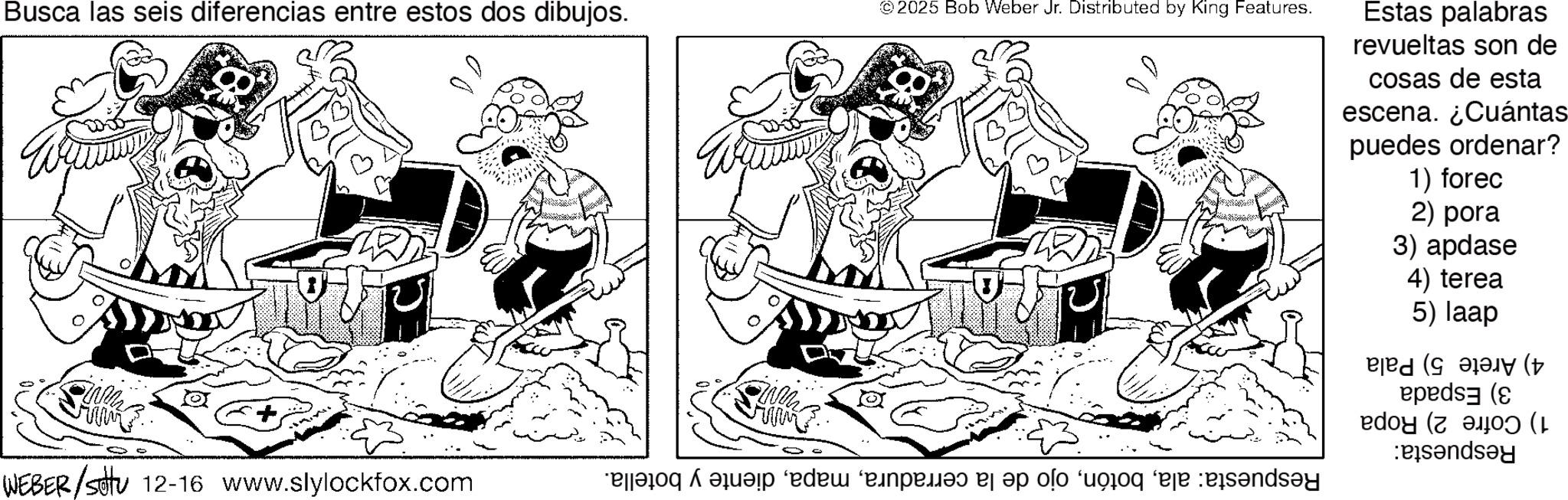 Fictional character OCR: 2025 Bob Weber Jr. Distributed by King Features. Busca las seis diferencias entre estos dos dibujos. Estas palabras revueltas son de cosas de esta escena. ¿Cuántas puedes ordenar? 1) forec 2) pora 3) apdase 4) terea 5) laap ( (1 W Pandey WEBER /stu 12-16 www.slylockfox.com a b c d e f f f f say ? 2025 Bob Weber Jr. Distributed by King Features . Busca las seis diferencias entre estos dos dibujos . Estas palabras revueltas son de cosas de esta escena . ¿ Cuántas puedes ordenar ? 1 ) forec 2 ) pora 3 ) apdase 4 ) terea 5 ) laap ( ( 1 W Pandey WEBER / stu 12-16 www.slylockfox.com a b c d e f f f f say ?