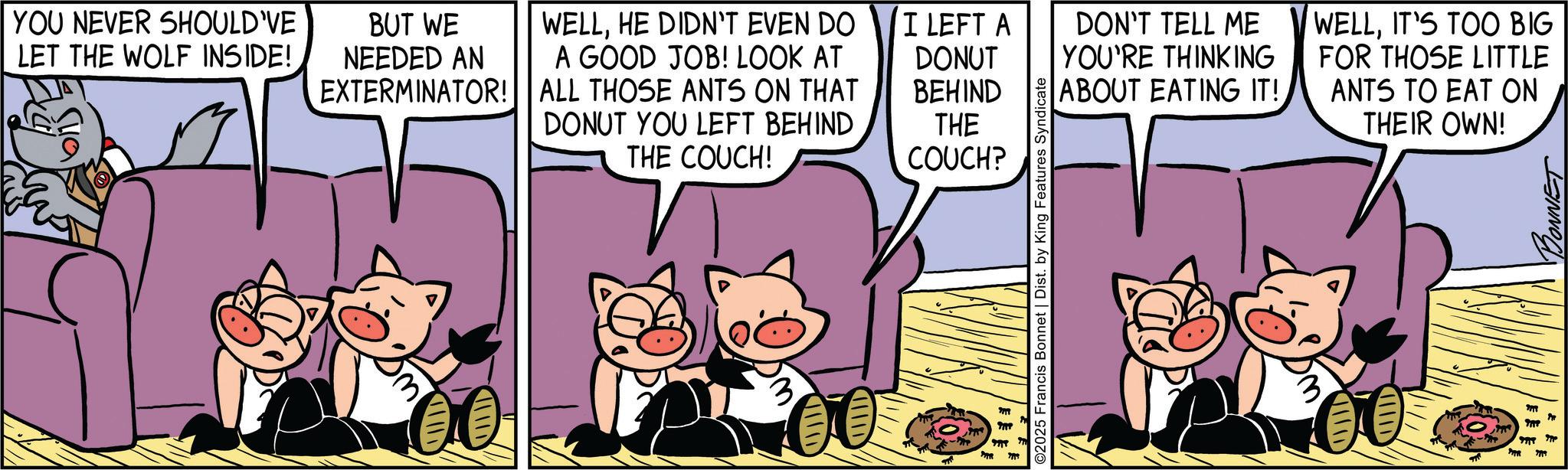 Graphics OCR: YOU NEVER SHOULD'VE LET THE WOLF INSIDE! BUT WE NEEDED AN EXTERMINATOR! WELLHE DIDN'T EVEN DO I LEFT A A GOOD JOB! LOOK AT ALL THOSE ANTS ON THAT DONUT YOU LEFT BEHIND THE COUCH! DONUT BEHIND DON'T TELL ME YOU'RE THINKING ABOUT EATING IT! WELLIT'S TOO BIG FOR THOSE LITTLE ANTS TO EAT ON THE THEIR OWN! COUCH? 3 ???? ????D ©2025 Francis Bonnet | Dist. by King Features Syndicate ??? " ? ??? ???? BONNET YOU NEVER SHOULD'VE LET THE WOLF INSIDE ! BUT WE NEEDED AN EXTERMINATOR ! WELLHE DIDN'T EVEN DO I LEFT A A GOOD JOB ! LOOK AT ALL THOSE ANTS ON THAT DONUT YOU LEFT BEHIND THE COUCH ! DONUT BEHIND DON'T TELL ME YOU'RE THINKING ABOUT EATING IT ! WELLIT'S TOO BIG FOR THOSE LITTLE ANTS TO EAT ON THE THEIR OWN ! COUCH ? 3 ? ??? ? ??? D © 2025 Francis Bonnet | Dist . by King Features Syndicate ??? " ? ??? ???? BONNET
