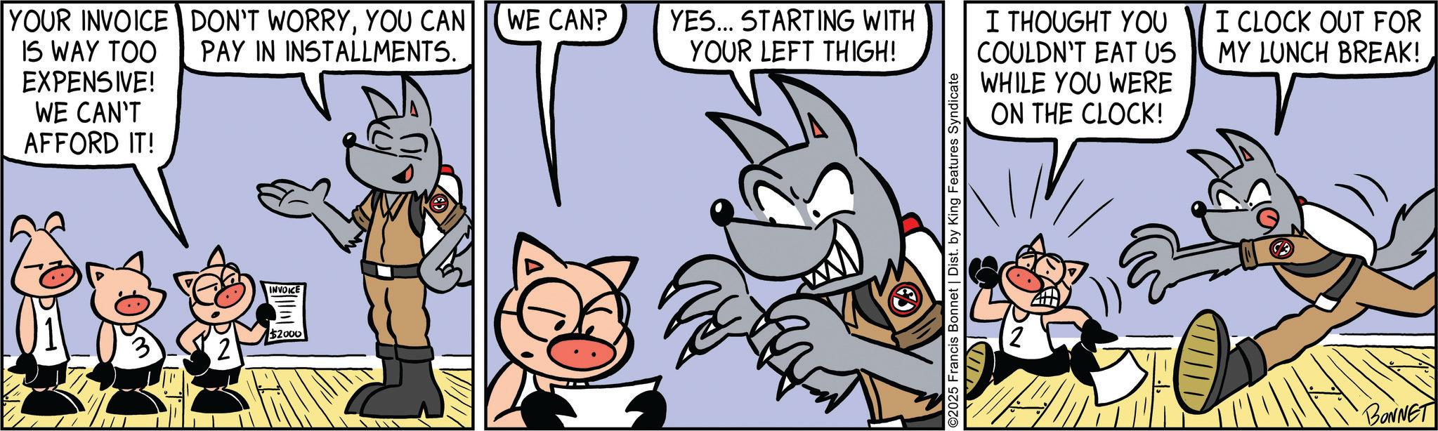 Publication OCR: YOUR INVOICE DON'T WORRYYOU CAN WE CAN? IS WAY TOO EXPENSIVE! WE CAN'T AFFORD IT! PAY IN INSTALLMENTS. YES... STARTING WITH YOUR LEFT THIGH! I THOUGHT YOU COULDN'T EAT US WHILE YOU WERE ON THE CLOCK! INVOICE $2000 ©2025 Francis Bonnet | Dist. by King Features Syndicate I CLOCK OUT FOR MY LUNCH BREAK! BONNET YOUR INVOICE DON'T WORRYYOU CAN WE CAN ? IS WAY TOO EXPENSIVE ! WE CAN'T AFFORD IT ! PAY IN INSTALLMENTS . YES ... STARTING WITH YOUR LEFT THIGH ! I THOUGHT YOU COULDN'T EAT US WHILE YOU WERE ON THE CLOCK ! INVOICE $ 2000 © 2025 Francis Bonnet | Dist . by King Features Syndicate I CLOCK OUT FOR MY LUNCH BREAK ! BONNET