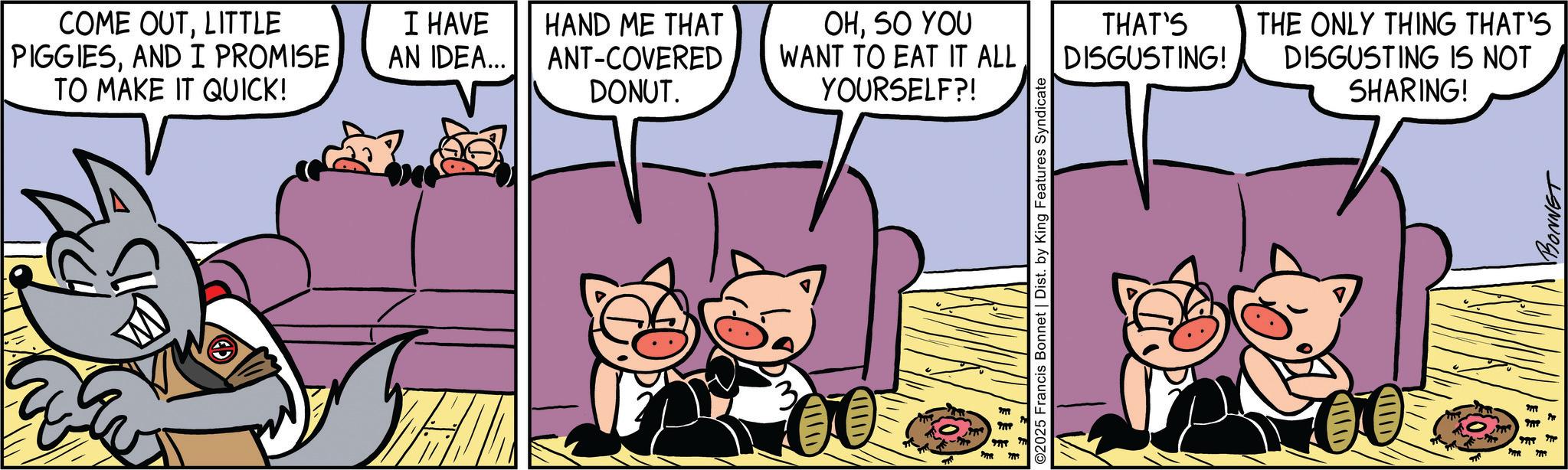 Graphics OCR: COME OUTLITTLE PIGGIESAND I PROMISE TO MAKE IT QUICK! I HAVE AN IDEA... HAND ME THAT ANT-COVERED OHSO YOU WANT TO EAT IT ALL THAT'S DISGUSTING! THE ONLY THING THAT'S DONUT. YOURSELF?! DISGUSTING IS NOT SHARING! ??? ©2025 Francis Bonnet | Dist. by King Features Syndicate 16 ?? ? ??? ???? BONNET COME OUTLITTLE PIGGIESAND I PROMISE TO MAKE IT QUICK ! I HAVE AN IDEA ... HAND ME THAT ANT - COVERED OHSO YOU WANT TO EAT IT ALL THAT'S DISGUSTING ! THE ONLY THING THAT'S DONUT . YOURSELF ?! DISGUSTING IS NOT SHARING ! ??? © 2025 Francis Bonnet | Dist . by King Features Syndicate 16 ?? ? ??? ???? BONNET