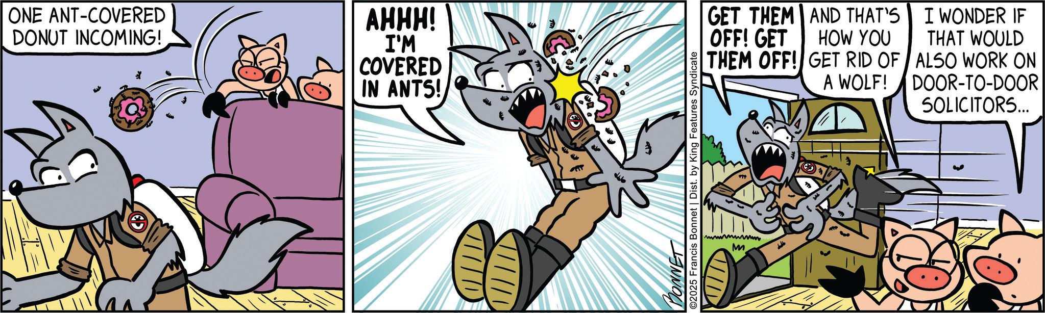 Canidae OCR: ONE ANT-COVERED DONUT INCOMING! AHHH! I'M COVERED IN ANTS! GET THEM AND THAT'S OFF! GET HOW YOU THEM OFF! GET RID OF A WOLF! I WONDER IF THAT WOULD ALSO WORK ON DOOR-TO-DOOR SOLICITORS... MONNET ©2025 Francis Bonnet | Dist. by King Features Syndicate wwwww. M ONE ANT - COVERED DONUT INCOMING ! AHHH ! I'M COVERED IN ANTS ! GET THEM AND THAT'S OFF ! GET HOW YOU THEM OFF ! GET RID OF A WOLF ! I WONDER IF THAT WOULD ALSO WORK ON DOOR - TO - DOOR SOLICITORS ... MONNET © 2025 Francis Bonnet | Dist . by King Features Syndicate wwwww . M