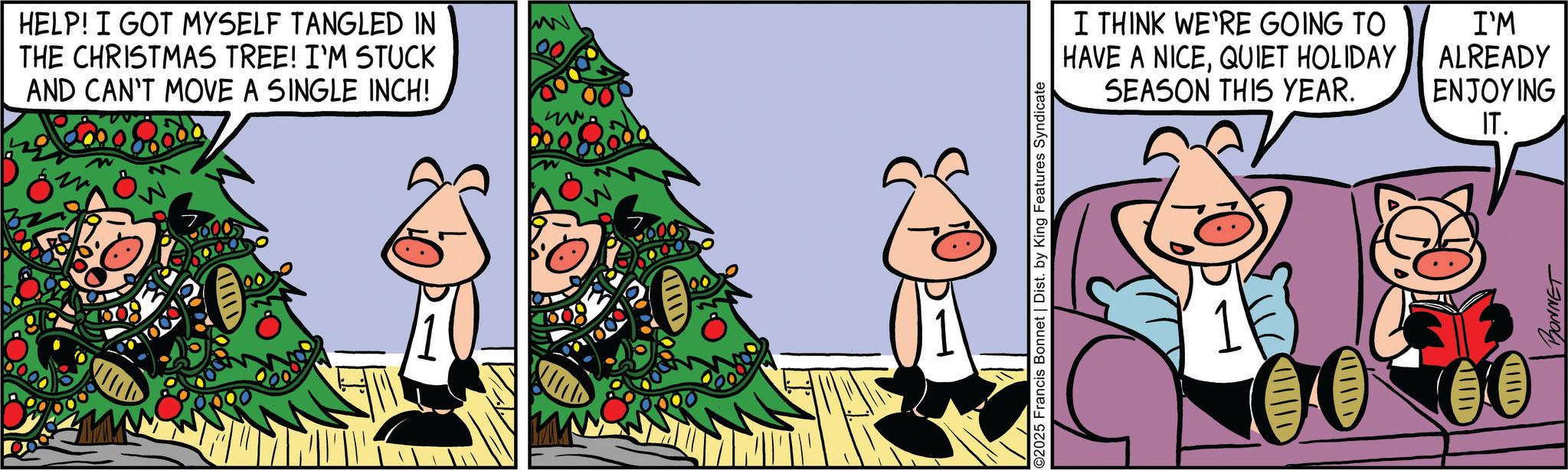 Comic book OCR: HELP! I GOT MYSELF TANGLED IN THE CHRISTMAS TREE! I'M STUCK AND CAN'T MOVE A SINGLE INCH! ©2025 Francis Bonnet | Dist. by King Features Syndicate IIIID I THINK WE'RE GOING TO HAVE A NICEQUIET HOLIDAY SEASON THIS YEAR. I'M ALREADY ENJOYING IT. IIIID CHEC BONNET HELP ! I GOT MYSELF TANGLED IN THE CHRISTMAS TREE ! I'M STUCK AND CAN'T MOVE A SINGLE INCH ! © 2025 Francis Bonnet | Dist . by King Features Syndicate IIIID I THINK WE'RE GOING TO HAVE A NICEQUIET HOLIDAY SEASON THIS YEAR . I'M ALREADY ENJOYING IT . IIIID CHEC BONNET