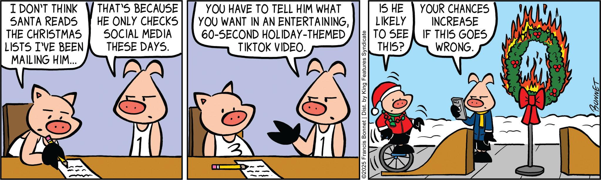 Pleased OCR: I DON'T THINK SANTA READS THE CHRISTMAS LISTS I'VE BEEN MAILING HIM... THAT'S BECAUSE HE ONLY CHECKS SOCIAL MEDIA THESE DAYS. YOU HAVE TO TELL HIM WHAT YOU WANT IN AN ENTERTAINING60-SECOND HOLIDAY-THEMED TIKTOK VIDEO. IS HE LIKELY TO SEE THIS? YOUR CHANCES INCREASE IF THIS GOES WRONG. 2025 Francis Bonnet | Dist. by King Features Syndicate BONNET I DON'T THINK SANTA READS THE CHRISTMAS LISTS I'VE BEEN MAILING HIM ... THAT'S BECAUSE HE ONLY CHECKS SOCIAL MEDIA THESE DAYS . YOU HAVE TO TELL HIM WHAT YOU WANT IN AN ENTERTAINING60 - SECOND HOLIDAY - THEMED TIKTOK VIDEO . IS HE LIKELY TO SEE THIS ? YOUR CHANCES INCREASE IF THIS GOES WRONG . 2025 Francis Bonnet | Dist . by King Features Syndicate BONNET
