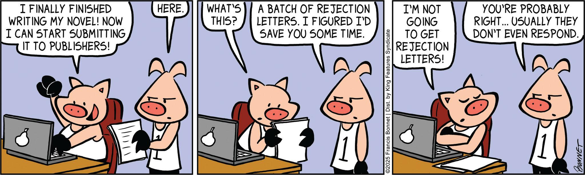 Comic book OCR: I FINALLY FINISHED WRITING MY NOVEL! NOW I CAN START SUBMITTINGHERE. WHAT'S THIS? A BATCH OF REJECTION LETTERS. I FIGURED I'D SAVE YOU SOME TIME. I'M NOT IT TO PUBLISHERS! GOING TO GET REJECTION LETTERS! ©2025 Francis Bonnet | Dist. by King Features Syndicate YOU'RE PROBABLY RIGHT... USUALLY THEY DON'T EVEN RESPOND. BONNET I FINALLY FINISHED WRITING MY NOVEL ! NOW I CAN START SUBMITTINGHERE . WHAT'S THIS ? A BATCH OF REJECTION LETTERS . I FIGURED I'D SAVE YOU SOME TIME . I'M NOT IT TO PUBLISHERS ! GOING TO GET REJECTION LETTERS ! © 2025 Francis Bonnet | Dist . by King Features Syndicate YOU'RE PROBABLY RIGHT ... USUALLY THEY DON'T EVEN RESPOND . BONNET