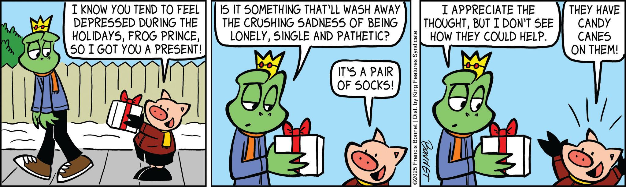 Fiction OCR: M I KNOW YOU TEND TO FEEL DEPRESSED DURING THE HOLIDAYS50 I GOT YOU A PRESENT! IS IT SOMETHING THAT'LL WASH AWAY THE CRUSHING SADNESS OF BEING LONELYSINGLE AND PATHETIC? I APPRECIATE THE THOUGHTBUT I DON'T SEE THEY HAVE CANDY HOW THEY COULD HELP. CANES ON THEM! IT'S A PAIR OF SOCKS! ©2025 Francis Bonnet | Dist. by King Features Syndicate BONNET M I KNOW YOU TEND TO FEEL DEPRESSED DURING THE HOLIDAYSFROG PRINCE50 I GOT YOU A PRESENT ! IS IT SOMETHING THAT'LL WASH AWAY THE CRUSHING SADNESS OF BEING LONELYSINGLE AND PATHETIC ? I APPRECIATE THE THOUGHTBUT I DON'T SEE THEY HAVE CANDY HOW THEY COULD HELP . CANES ON THEM ! IT'S A PAIR OF SOCKS ! © 2025 Francis Bonnet | Dist . by King Features Syndicate BONNET