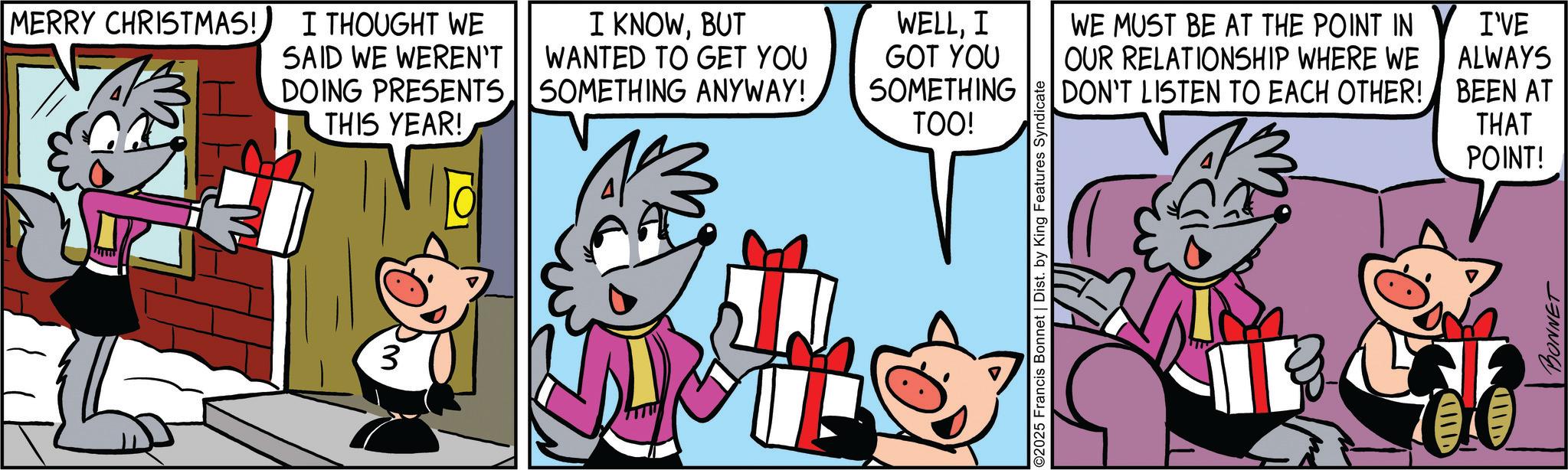 Comic book OCR: MERRY CHRISTMAS! I THOUGHT WE SAID WE WEREN'T DOING PRESENTS THIS YEAR! I KNOWBUT WANTED TO GET YOU SOMETHING ANYWAY! 3 WELLI I GOT YOU SOMETHING TOO! 02025 Francis Bonnet | Dist. by King Features Syndicate WE MUST BE AT THE POINT IN OUR RELATIONSHIP WHERE WE DON'T LISTEN TO EACH OTHER! IND I'VE ALWAYS BEEN AT THAT POINT! UILD BONNET MERRY CHRISTMAS ! I THOUGHT WE SAID WE WEREN'T DOING PRESENTS THIS YEAR ! I KNOWBUT WANTED TO GET YOU SOMETHING ANYWAY ! 3 WELLI I GOT YOU SOMETHING TOO ! 02025 Francis Bonnet | Dist . by King Features Syndicate WE MUST BE AT THE POINT IN OUR RELATIONSHIP WHERE WE DON'T LISTEN TO EACH OTHER ! IND I'VE ALWAYS BEEN AT THAT POINT ! UILD BONNET