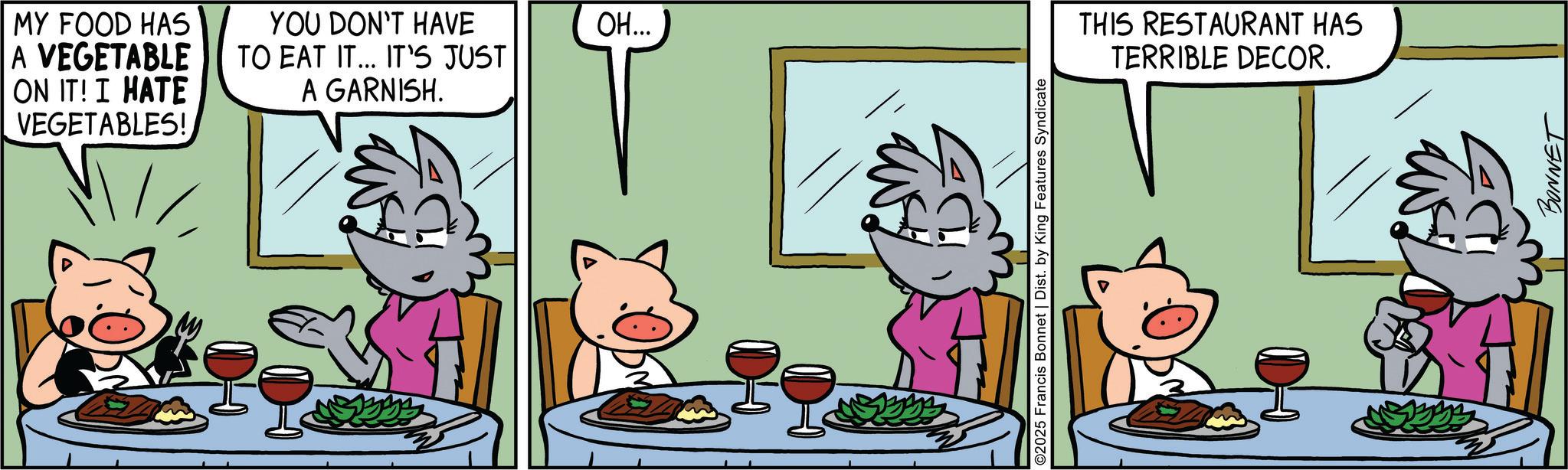Animated cartoon OCR: MY FOOD HAS A VEGETABLE ON IT! I HATE VEGETABLES! YOU DON'T HAVE TO EAT IT... IT'S JUST A GARNISH. OH... 2025 Francis Bonnet | Dist. by King Features Syndicate THIS RESTAURANT HAS TERRIBLE DECOR. BONNET MY FOOD HAS A VEGETABLE ON IT ! I HATE VEGETABLES ! YOU DON'T HAVE TO EAT IT ... IT'S JUST A GARNISH . OH ... 2025 Francis Bonnet | Dist . by King Features Syndicate THIS RESTAURANT HAS TERRIBLE DECOR . BONNET