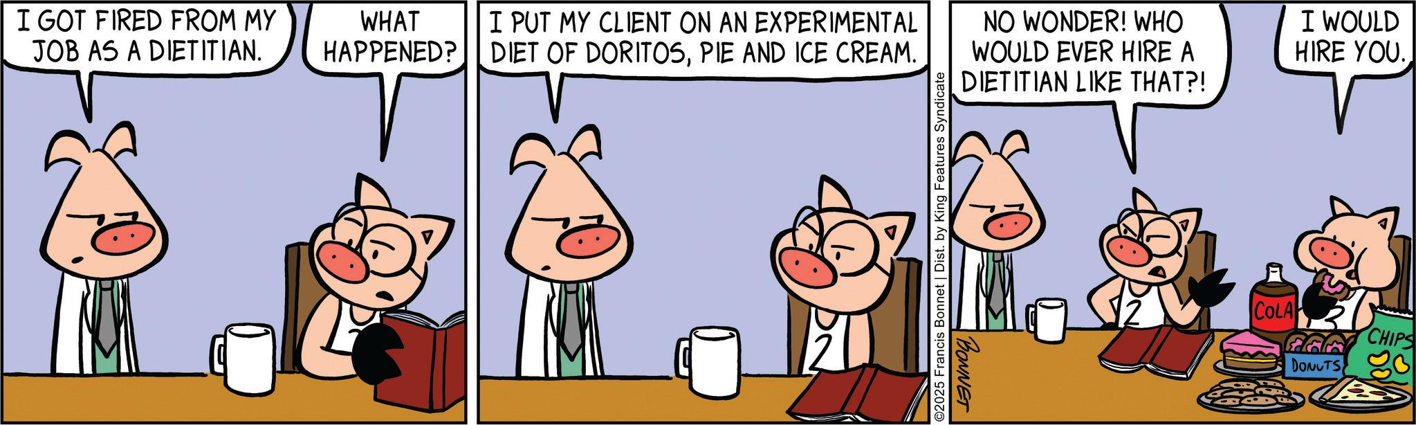 Suidae OCR: I GOT FIRED FROM MY JOB AS A DIETITIAN. WHAT HAPPENED? I PUT MY CLIENT ON AN EXPERIMENTAL DIET OF DORITOSPIE AND ICE CREAM. NO WONDER! WHO WOULD EVER HIRE A DIETITIAN LIKE THAT?! I WOULD HIRE YOU. ©2025 Francis Bonnet | Dist. by King Features Syndicate BONNET COLA DONUTS CHIPS I GOT FIRED FROM MY JOB AS A DIETITIAN . WHAT HAPPENED ? I PUT MY CLIENT ON AN EXPERIMENTAL DIET OF DORITOSPIE AND ICE CREAM . NO WONDER ! WHO WOULD EVER HIRE A DIETITIAN LIKE THAT ?! I WOULD HIRE YOU . © 2025 Francis Bonnet | Dist . by King Features Syndicate BONNET COLA DONUTS CHIPS