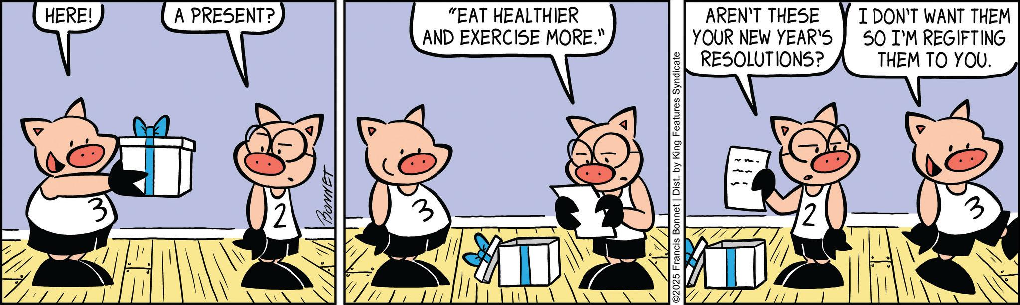 Graphics OCR: HERE! A PRESENT? 3 "EAT HEALTHIER AND EXERCISE MORE." 2025 Francis Bonnet | Dist. by King Features Syndicate AREN'T THESE YOUR NEW YEAR'S RESOLUTIONS? I DON'T WANT THEM 50 I'M REGIFTING THEM TO YOU. 3 HERE ! A PRESENT ? 3 " EAT HEALTHIER AND EXERCISE MORE . " 2025 Francis Bonnet | Dist . by King Features Syndicate AREN'T THESE YOUR NEW YEAR'S RESOLUTIONS ? I DON'T WANT THEM 50 I'M REGIFTING THEM TO YOU . 3
