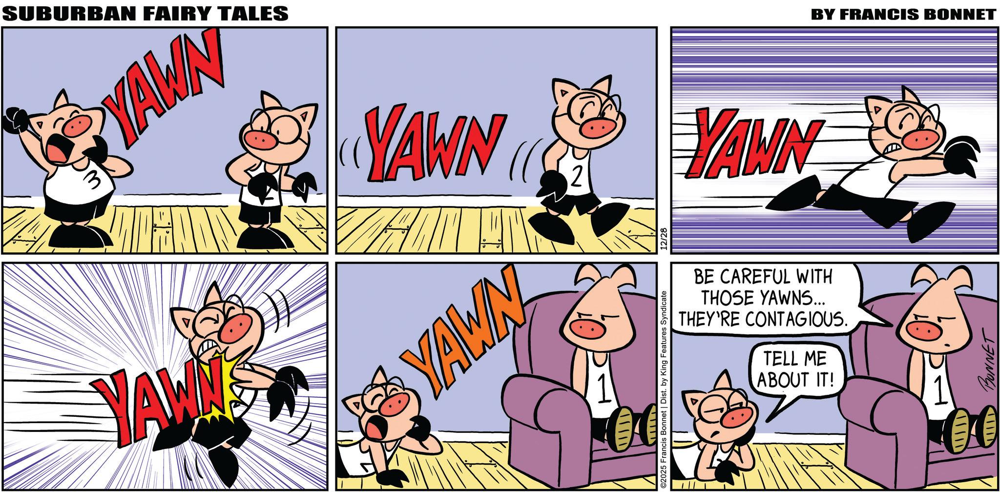 Graphics OCR: SUBURBAN FAIRY TALES YAWN 3 YAWN YAWN 2 YAWN YAWN BE CAREFUL WITH THOSE YAWNS... THEY'RE CONTAGIOUS. TELL ME ABOUT IT! ©2025 Francis Bonnet | Dist. by King Features Syndicate 12/28 BY FRANCIS BONNET III BONNET SUBURBAN FAIRY TALES YAWN 3 YAWN YAWN 2 YAWN YAWN BE CAREFUL WITH THOSE YAWNS ... THEY'RE CONTAGIOUS . TELL ME ABOUT IT ! © 2025 Francis Bonnet | Dist . by King Features Syndicate 12/28 BY FRANCIS BONNET III BONNET