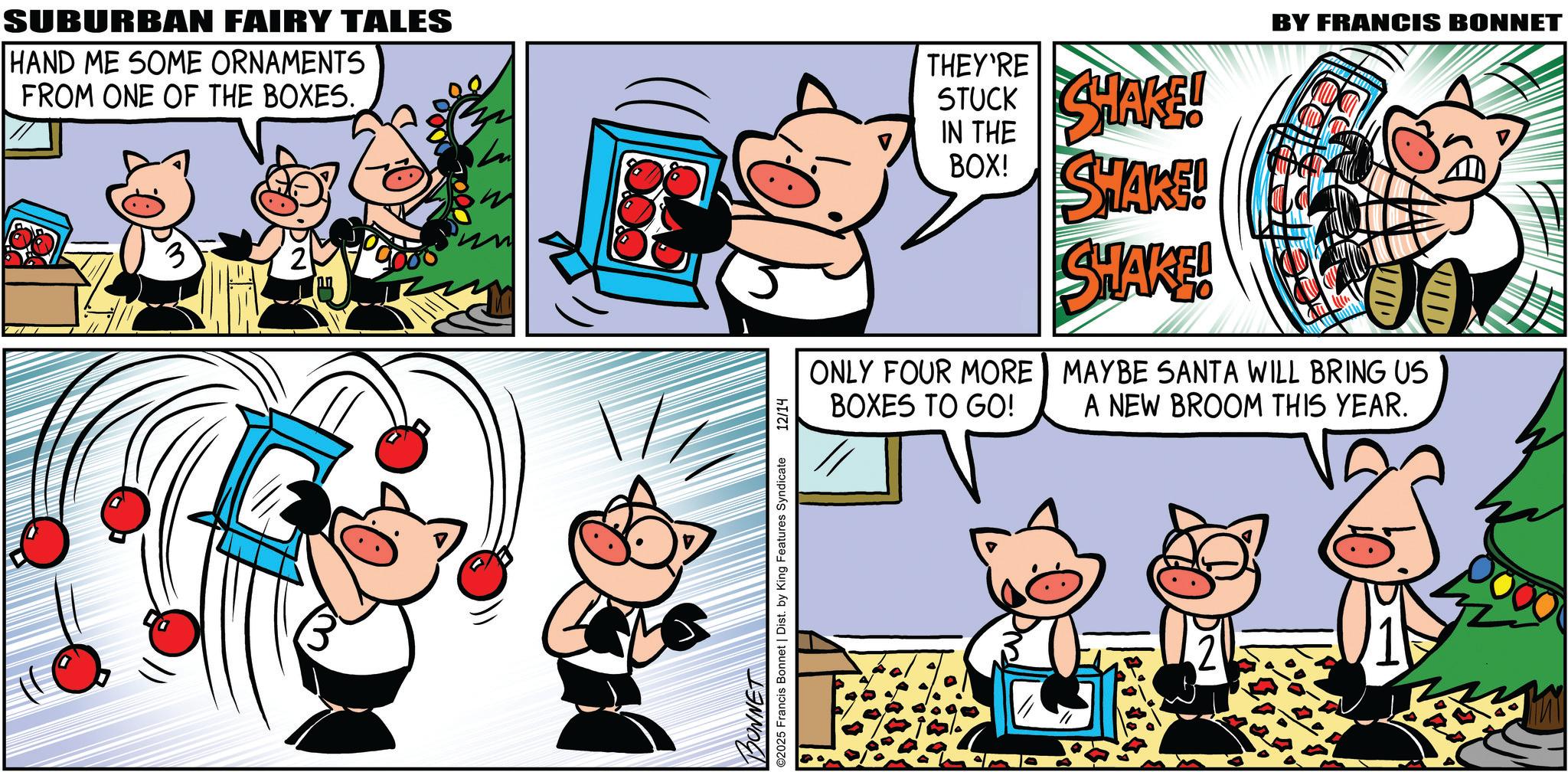 Comic book OCR: SUBURBAN FAIRY TALES HAND ME SOME ORNAMENTS FROM ONE OF THE BOXES. 2 BONNET ©2025 Francis Bonnet | Dist. by King Features Syndicate 12/14 BY FRANCIS BONNET THEY'RE STUCK SHAKE! IN THE BOX! SHARE! ONLY FOUR MORE BOXES TO GO! EC SHAKE! MAYBE SANTA WILL BRING US A NEW BROOM THIS YEAR. SUBURBAN FAIRY TALES HAND ME SOME ORNAMENTS FROM ONE OF THE BOXES . 2 BONNET © 2025 Francis Bonnet | Dist . by King Features Syndicate 12/14 BY FRANCIS BONNET THEY'RE STUCK SHAKE ! IN THE BOX ! SHARE ! ONLY FOUR MORE BOXES TO GO ! EC SHAKE ! MAYBE SANTA WILL BRING US A NEW BROOM THIS YEAR .