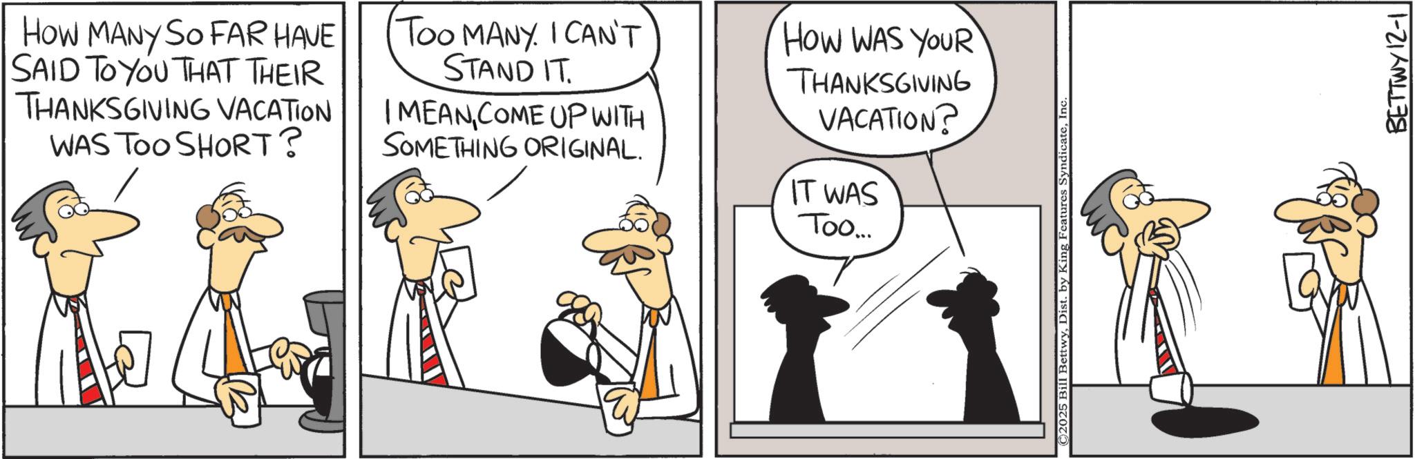 Animated cartoon OCR: HOW MANY SO FAR HAVE SAID TO YOU THAT THEIR THANKSGIVING VACATION WAS TOO SHORT? Too MANY. I CAN'T STAND IT. I MEANCOME UP WITH SOMETHING ORIGINAL. HOW WAS YOUR THANKSGIVING VACATION? IT WAS Too... ©2025 Bill BettwyInc. BETTWY 12-1 HOW MANY SO FAR HAVE SAID TO YOU THAT THEIR THANKSGIVING VACATION WAS TOO SHORT ? Too MANY . I CAN'T STAND IT . I MEANCOME UP WITH SOMETHING ORIGINAL . HOW WAS YOUR THANKSGIVING VACATION ? IT WAS Too ... © 2025 Bill BettwyDist . by King Features SyndicateInc. BETTWY 12-1