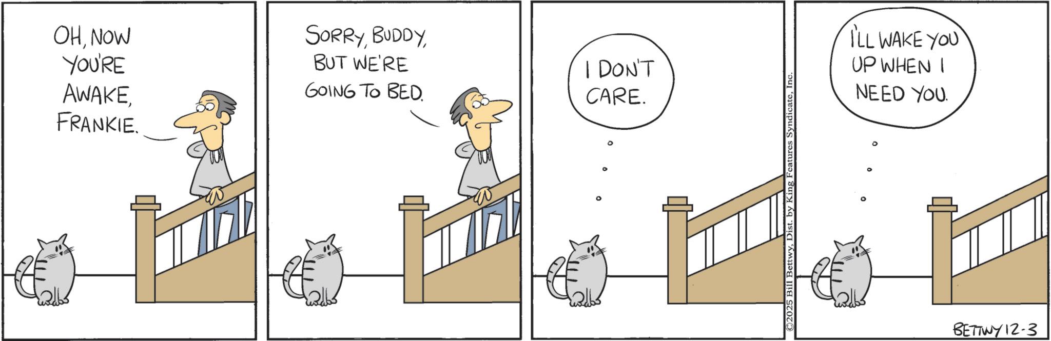 Photo caption OCR: OHNOW YOU'RE AWAKE SORRYBUT WE'RE GOING TO BED. I DON'T CARE. FRANKIE. ©2025 Bill BettwyInc ILL WAKE YOU UP WHEN I NEED YOU BETTWY 12-3 OHNOW YOU'RE AWAKE SORRYBUT WE'RE GOING TO BED . I DON'T CARE . FRANKIE . © 2025 Bill BettwyDist . by King Features SyndicateInc ILL WAKE YOU UP WHEN I NEED YOU BETTWY 12-3
