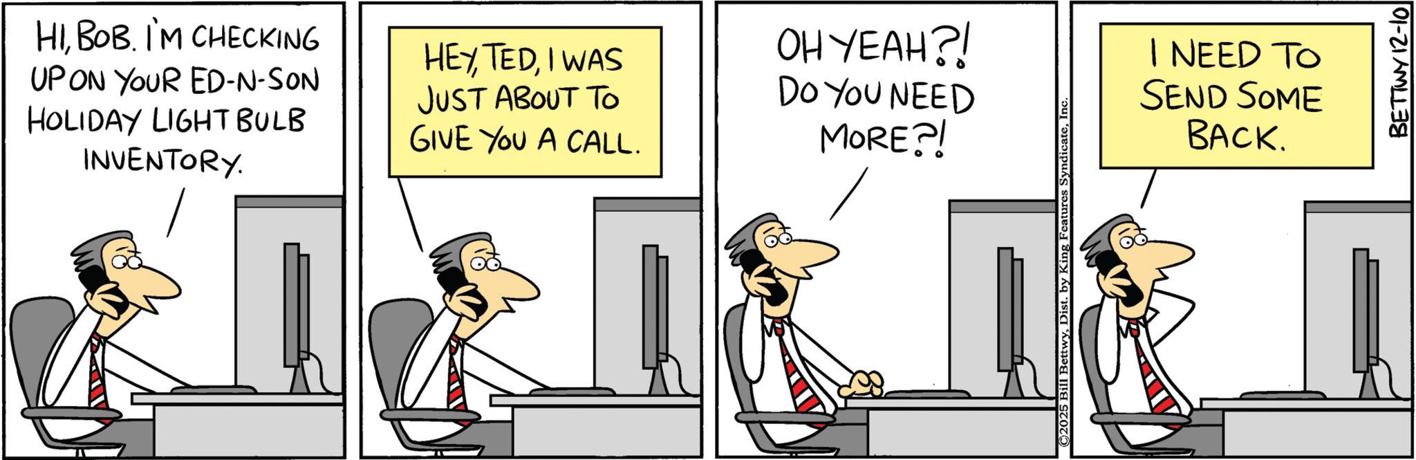 Comics OCR: HIBOB. I'M CHECKING UP ON YOUR ED-N-SON HOLIDAY LIGHT BULB INVENTORY. HEYI WAS JUST ABOUT TO OH YEAH?! DO YOU NEED I NEED TO SEND SOME BACK. GIVE YOU A CALL. MORE?! 18 18 18 BETTWY 12-10 HIBOB . I'M CHECKING UP ON YOUR ED - N - SON HOLIDAY LIGHT BULB INVENTORY . HEYI WAS JUST ABOUT TO OH YEAH ?! DO YOU NEED I NEED TO SEND SOME BACK . GIVE YOU A CALL . MORE ?! 18 18 18 BETTWY 12-10
