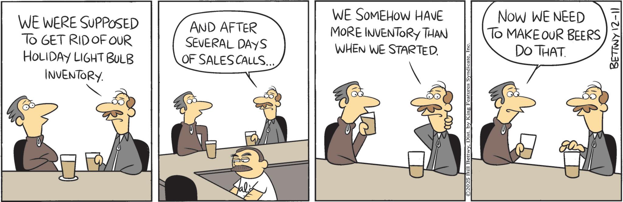 Animated cartoon OCR: WE WERE SUPPOSED TO GET RID OF OUR HOLIDAY LIGHT BULB INVENTORY. AND AFTER SEVERAL DAYS OF SALES CALLS.... WE SOMEHOW HAVE MORE INVENTORY THAN WHEN WE STARTED. 1000. ©2025 Bill BettwyIn NOW WE NEED TO MAKE OUR BEERS DO THAT. BETTWY 12-11 WE WERE SUPPOSED TO GET RID OF OUR HOLIDAY LIGHT BULB INVENTORY . AND AFTER SEVERAL DAYS OF SALES CALLS .... WE SOMEHOW HAVE MORE INVENTORY THAN WHEN WE STARTED . 1000 . © 2025 Bill BettwyDist . by King Features SyndicateIn NOW WE NEED TO MAKE OUR BEERS DO THAT . BETTWY 12-11