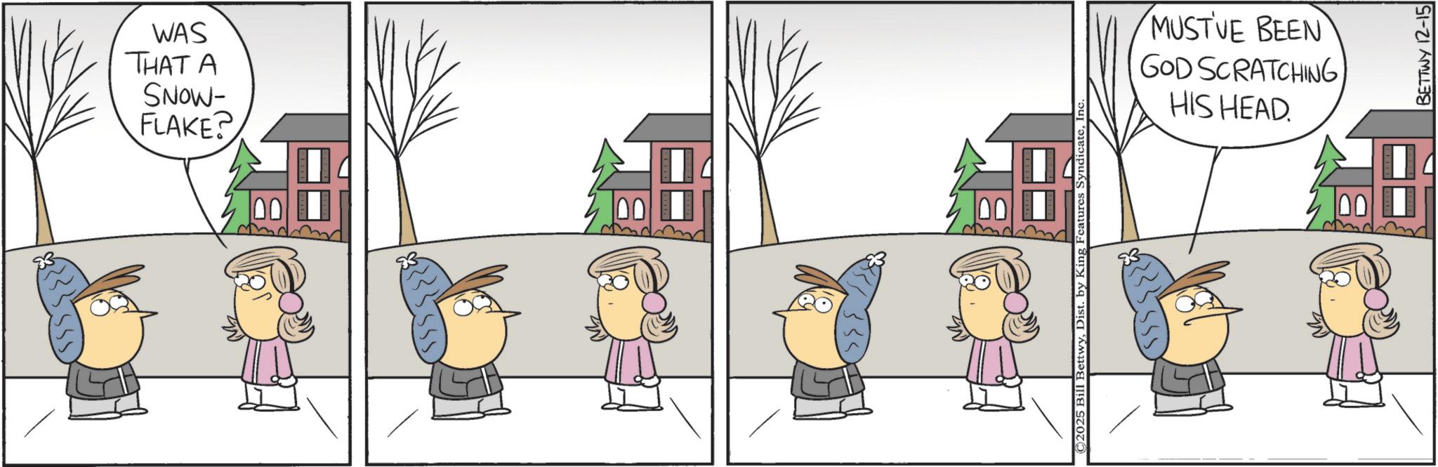 Animated cartoon OCR: WAS THAT A SNOW- FLAKE? ©2025 Bill BettwyIr MUST'VE BEEN GOD SCRATCHINGHIS HEAD. BETTWY 12-15 WAS THAT A SNOW- FLAKE ? © 2025 Bill BettwyDist . by King Features SyndicateIr MUST'VE BEEN GOD SCRATCHINGHIS HEAD . BETTWY 12-15