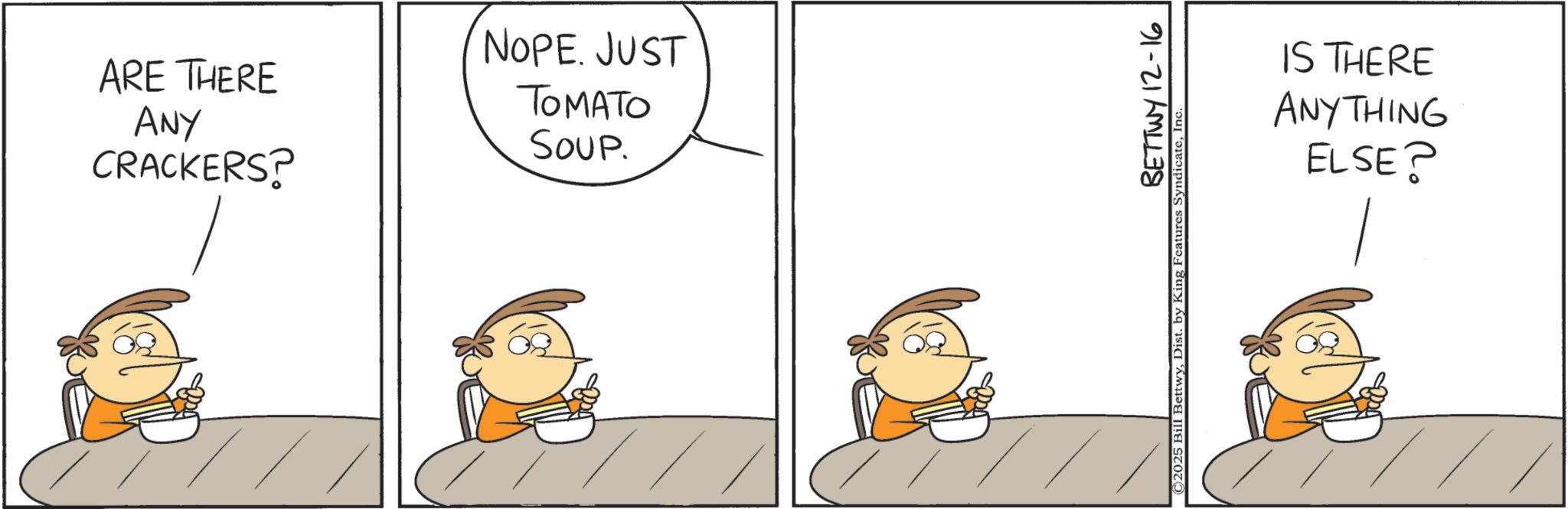 Comics OCR: ARE THERE ANY CRACKERS? NOPE. JUST TOMATO SOUP. BETTWY 12-16 2025 Bill BettwyInc IS THERE ANYTHING ELSE? ARE THERE ANY CRACKERS ? NOPE . JUST TOMATO SOUP . BETTWY 12-16 2025 Bill BettwyDist . by King Features SyndicateInc IS THERE ANYTHING ELSE ?