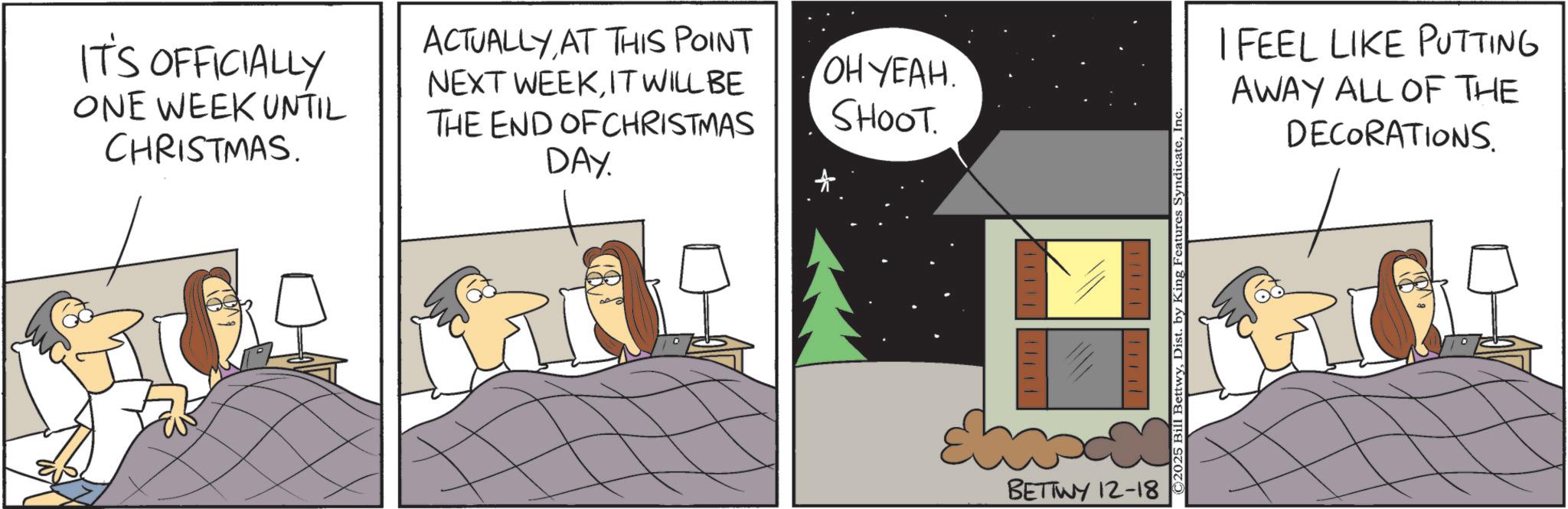 Comics OCR: IT'S OFFICIALLY ONE WEEK UNTIL CHRISTMAS. ACTUALLYAT THIS POINT NEXT WEEKIT WILL BE THE END OF CHRISTMAS DAY. OH YEAH. SHOOT BETTWY 12-18 ©2025 Bill BettwyInc. I FEEL LIKE PUTTING AWAY ALL OF THE DECORATIONS. IT'S OFFICIALLY ONE WEEK UNTIL CHRISTMAS . ACTUALLYAT THIS POINT NEXT WEEKIT WILL BE THE END OF CHRISTMAS DAY . OH YEAH . SHOOT BETTWY 12-18 © 2025 Bill BettwyDist . by King Features SyndicateInc. I FEEL LIKE PUTTING AWAY ALL OF THE DECORATIONS .