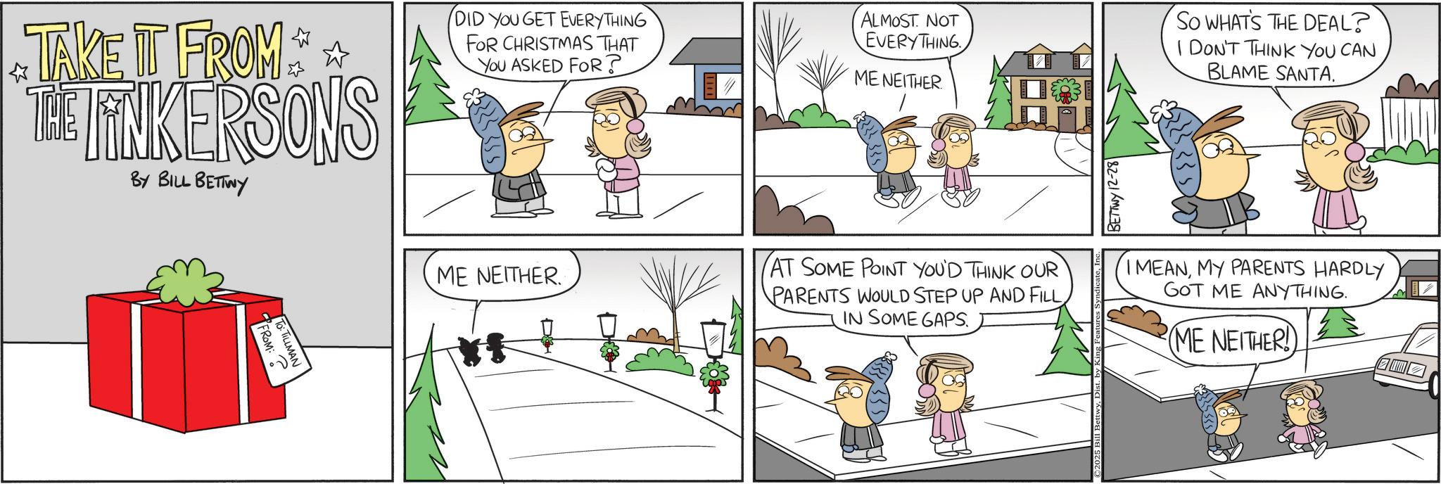 Animated cartoon OCR: TAKE IT FROM THE TINKERSONS BY BILL BETTWY DID YOU GET EVERYTHING FOR CHRISTMAS THAT You ASKED FOR? ALMOST NOT EVERYTHING ME NEITHER BETTWY 12-28 So WHAT'S THE DEAL? I DON'T THINK YOU CAN BLAME SANTA. FROM: ? TO: TILLMAN ME NEITHER. AT SOME POINT YOU'D THINK OUR PARENTS WOULD STEP UP AND FILL IN SOME GAPS. I MEANMY PARENTS HARDLY GOT ME ANYTHING. ME NEITHER! TAKE IT FROM THE TINKERSONS BY BILL BETTWY DID YOU GET EVERYTHING FOR CHRISTMAS THAT You ASKED FOR ? ALMOST NOT EVERYTHING ME NEITHER BETTWY 12-28 So WHAT'S THE DEAL ? I DON'T THINK YOU CAN BLAME SANTA . FROM : ? TO : TILLMAN ME NEITHER . AT SOME POINT YOU'D THINK OUR PARENTS WOULD STEP UP AND FILL IN SOME GAPS . I MEANMY PARENTS HARDLY GOT ME ANYTHING . ME NEITHER !
