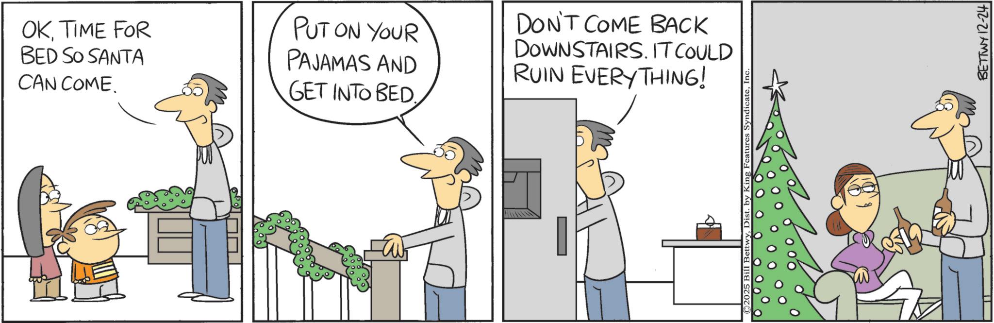 Photo caption OCR: OKTIME FOR BED SO SANTA CAN COME. PUT ON YOUR PAJAMAS AND GET INTO BED. DON'T COME BACK DOWNSTAIRS. IT COULD RUIN EVERYTHING! Features SyndicateIn BETTWY 12-24 OKTIME FOR BED SO SANTA CAN COME . PUT ON YOUR PAJAMAS AND GET INTO BED . DON'T COME BACK DOWNSTAIRS . IT COULD RUIN EVERYTHING ! Features SyndicateIn BETTWY 12-24
