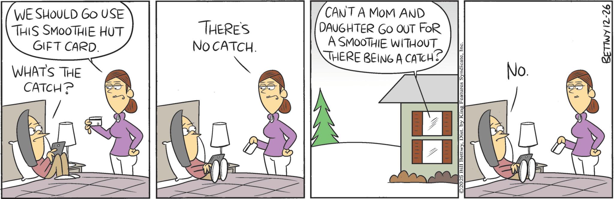 Fictional character OCR: WE SHOULD GO USE THIS SMOOTHIE HUT GIFT CARD. WHAT'S THE CATCH? THERE'S NO CATCH. CAN'T A MOM AND DAUGHTER GO OUT FOR A SMOOTHIE WITHOUT THERE BEING A CATCH? 2025 Bill BettwyInc. No. BETTWY 12-26 WE SHOULD GO USE THIS SMOOTHIE HUT GIFT CARD . WHAT'S THE CATCH ? THERE'S NO CATCH . CAN'T A MOM AND DAUGHTER GO OUT FOR A SMOOTHIE WITHOUT THERE BEING A CATCH ? 2025 Bill BettwyDist . by King Features SyndicateInc. No. BETTWY 12-26