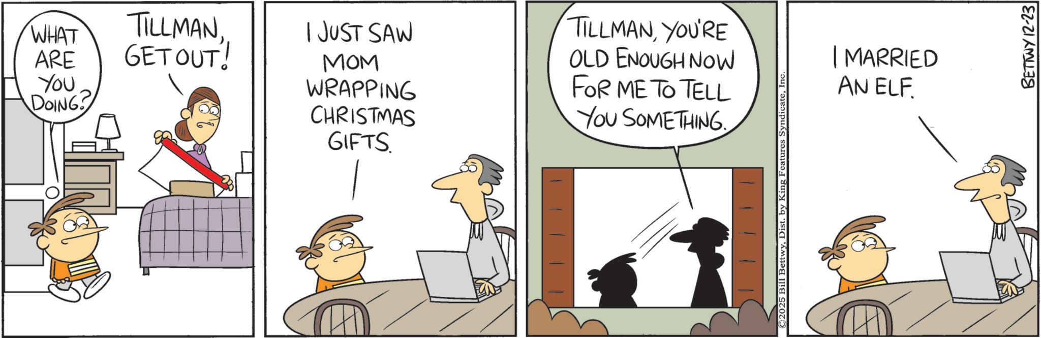 Comic book OCR: WHAT ARE TILLMANGETOUT! I JUST SAW MOM You DOING? WRAPPING CHRISTMAS GIFTS TILLMANYOU'RE OLD ENOUGH NOW FOR ME TO TELL YOU SOMETHING. ©2025 Bill BettwyInc. | MARRIED AN ELF BETTWY 12-23 WHAT ARE TILLMANGETOUT ! I JUST SAW MOM You DOING ? WRAPPING CHRISTMAS GIFTS TILLMANYOU'RE OLD ENOUGH NOW FOR ME TO TELL YOU SOMETHING . © 2025 Bill BettwyDist . by King Features SyndicateInc. | MARRIED AN ELF BETTWY 12-23