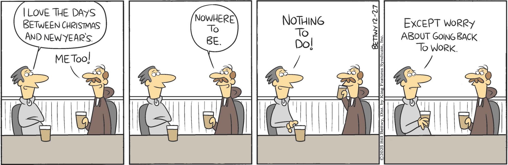 Fiction OCR: I LOVE THE DAYS BETWEEN CHRISTMAS AND NEW YEAR'S NOWHERE To NOTHING To BE. Do! ME Too! BETTWY 12-27 EXCEPT WORRY ABOUT GOING BACK TO WORK. I LOVE THE DAYS BETWEEN CHRISTMAS AND NEW YEAR'S NOWHERE To NOTHING To BE . Do ! ME Too ! BETTWY 12-27 EXCEPT WORRY ABOUT GOING BACK TO WORK .