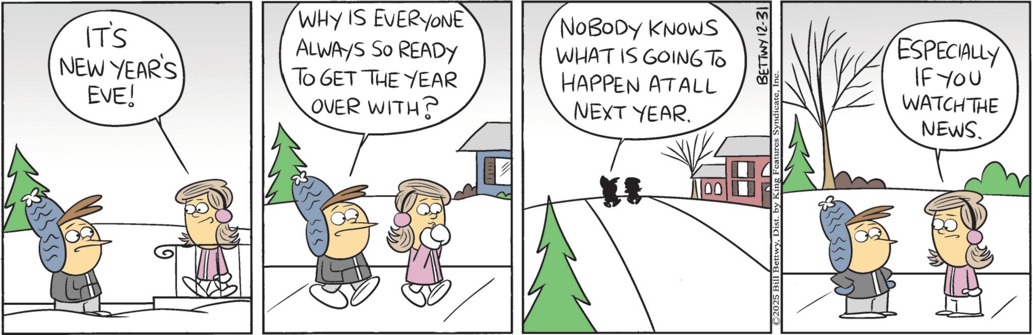 Animated cartoon OCR: IT'S NEW YEAR'S EVE! WHY IS EVERYONE ALWAYS SO READY TO GET THE YEAR OVER WITH? NOBODY KNOWS WHAT IS GOING TO HAPPEN ATALL NEXT YEAR. " 11001 ©2025 Bill BettwyDist. by King Features BETTWY 12-31 ESPECIALLY IF YOU WATCH THE NEWS. IT'S NEW YEAR'S EVE ! WHY IS EVERYONE ALWAYS SO READY TO GET THE YEAR OVER WITH ? NOBODY KNOWS WHAT IS GOING TO HAPPEN ATALL NEXT YEAR . " 11001 © 2025 Bill BettwyDist . by King Features BETTWY 12-31 ESPECIALLY IF YOU WATCH THE NEWS .