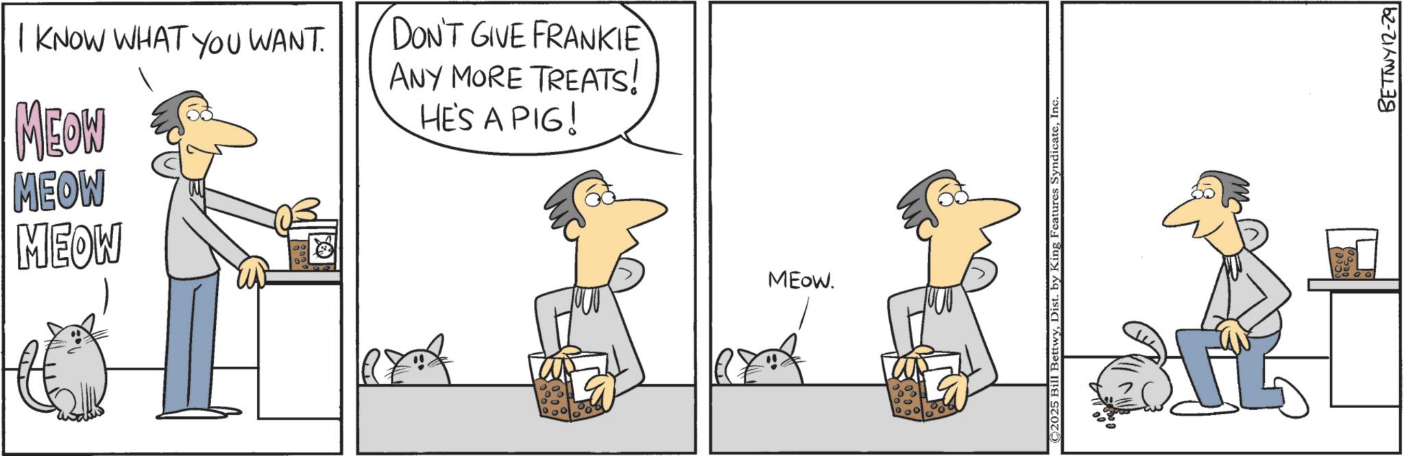 Fiction OCR: I KNOW WHAT YOU WANT. MEOW MEOW MEOW DON'T GIVE FRANKIE ANY MORE TREATS! HE'S A PIG! MEOW. 2025 Bill BettwyInc 75% BETTWY 12-29 I KNOW WHAT YOU WANT . MEOW MEOW MEOW DON'T GIVE FRANKIE ANY MORE TREATS ! HE'S A PIG ! MEOW . 2025 Bill BettwyDist . by King Features SyndicateInc 75 % BETTWY 12-29