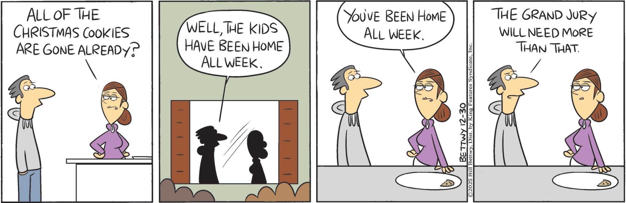 Animated cartoon OCR: ALL OF THE CHRISTMAS COOKIES ARE GONE ALREADY? WELLTHE KIDS HAVE BEEN HOME ALL WEEK. YOU'VE BEEN HOME ALL WEEK. BETTWY 12-30 ©2025 Bill BettwyInc THE GRAND JURY WILL NEED MORE THAN THAT. ALL OF THE CHRISTMAS COOKIES ARE GONE ALREADY ? WELLTHE KIDS HAVE BEEN HOME ALL WEEK . YOU'VE BEEN HOME ALL WEEK . BETTWY 12-30 © 2025 Bill BettwyDist . by King Features SyndicateInc THE GRAND JURY WILL NEED MORE THAN THAT .