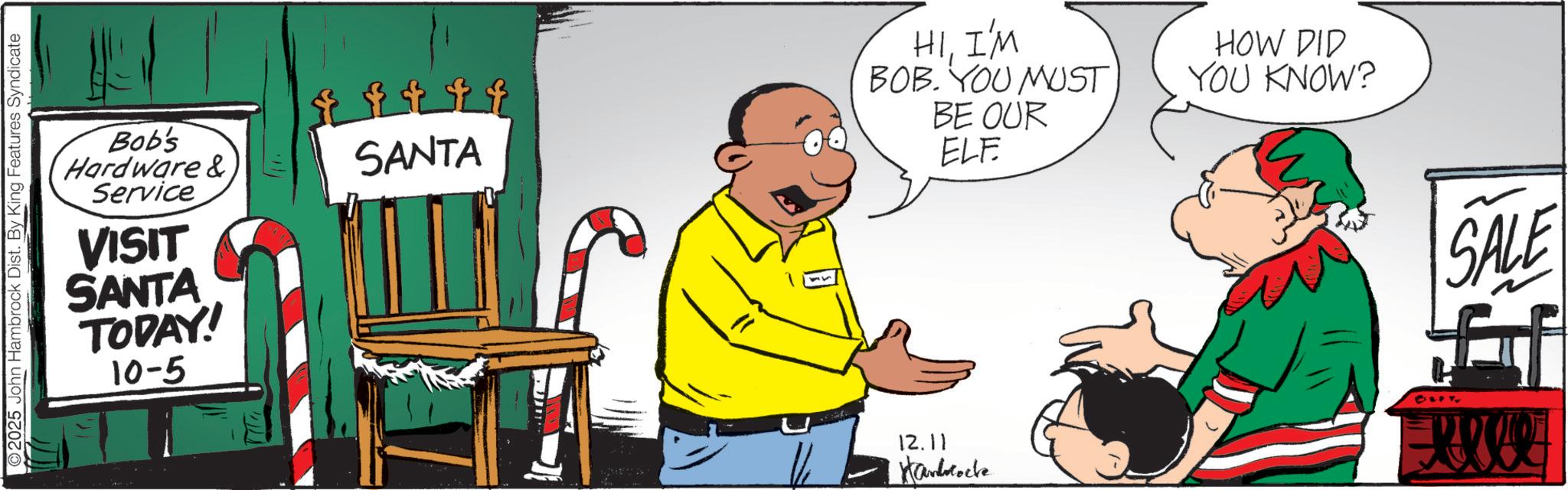 Conversation OCR: 2025 John Hambrock Dist. By King Features Syndicate Bob's Hardware &. Service VISIT SANTA TODAY! 10-5 F F F F SANTA HII'M BOB. YOU MUST BE OUR ELF HOW DID YOU KNOW? 12.11 Handlocke SALE 2025 John Hambrock Dist . By King Features Syndicate Bob's Hardware & . Service VISIT SANTA TODAY ! 10-5 F F F F SANTA HII'M BOB . YOU MUST BE OUR ELF HOW DID YOU KNOW ? 12.11 Handlocke SALE