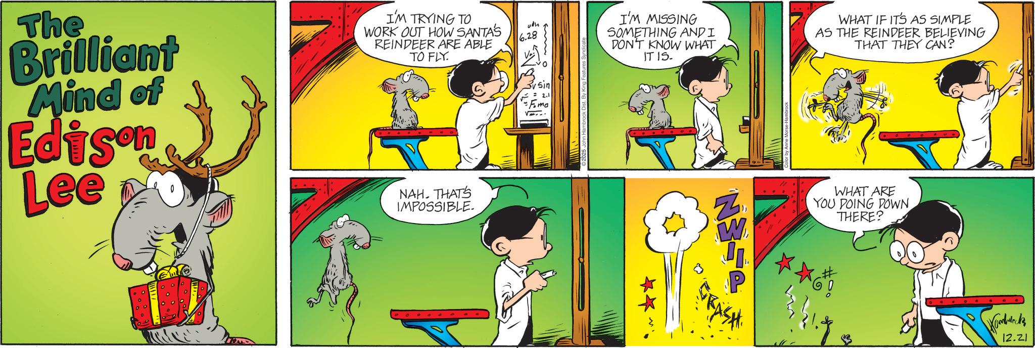 Graphics OCR: The Brilliant Mind of Edison Lee I'M TRYING TO WORK OUT HOW SANTA'S REINDEER ARE ABLE TO FLY. NAH. THAT'S IMPOSSIBLE. 6.28 sin Ema 2025 John Hambrock Di By King Features Syndicate I'M MISSING SOMETHING AND I DON'T KNOW WHAT IT IS. WHAT IF IT'S AS SIMPLE AS THE REINDEER BELIEVING THAT THEY CAN? ** Z W WHAT ARE YOU DOING DOWN THERE? GRASH Hamblock 12.21 The Brilliant Mind of Edison Lee I'M TRYING TO WORK OUT HOW SANTA'S REINDEER ARE ABLE TO FLY . NAH . THAT'S IMPOSSIBLE . 6.28 sin Ema 2025 John Hambrock Di By King Features Syndicate I'M MISSING SOMETHING AND I DON'T KNOW WHAT IT IS . WHAT IF IT'S AS SIMPLE AS THE REINDEER BELIEVING THAT THEY CAN ? ** Z W WHAT ARE YOU DOING DOWN THERE ? GRASH Hamblock 12.21