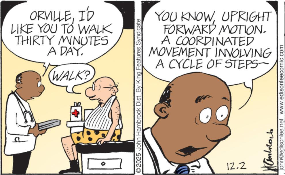 Illustration OCR: PLE ORVILLEI'D LIKE YOU TO WALK THIRTY MINUTES A DAY. WALK? 2025 John Hambrock Dist. By King Features Syndicate 12.2 YOU KNOWUPRIGHT FORWARD MOTION. A COORDINATED MOVEMENT INVOLVING A CYCLE OF STEPS ???????? john@edisonlee.net www.edisonleecomic.com PLE ORVILLEI'D LIKE YOU TO WALK THIRTY MINUTES A DAY . WALK ? 2025 John Hambrock Dist . By King Features Syndicate 12.2 YOU KNOWUPRIGHT FORWARD MOTION . A COORDINATED MOVEMENT INVOLVING A CYCLE OF STEPS ???????? john@edisonlee.net www.edisonleecomic.com