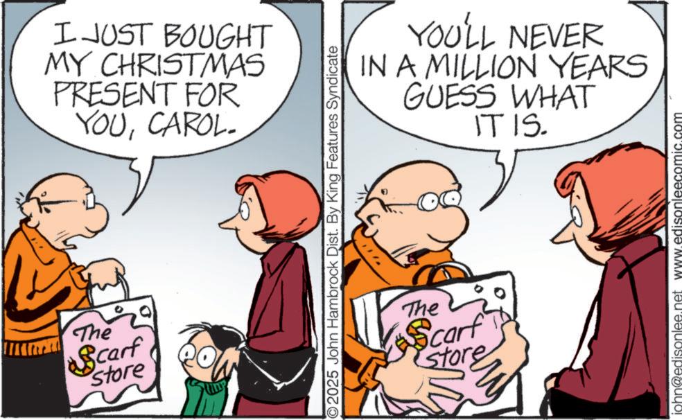 Photo caption OCR: R The Scarf store I JUST BOUGHT MY CHRISTMAS PRESENT FOR YOUCAROL- YOU'LL NEVER IN A MILLION YEARS GUESS WHAT IT IS. 2025 John Hambrock Dist. By King Features Syndicate The Scarf store john@edisonlee.net www.edisonleecomi .com R The Scarf store I JUST BOUGHT MY CHRISTMAS PRESENT FOR YOUCAROL- YOU'LL NEVER IN A MILLION YEARS GUESS WHAT IT IS . 2025 John Hambrock Dist . By King Features Syndicate The Scarf store john@edisonlee.net www.edisonleecomi .com