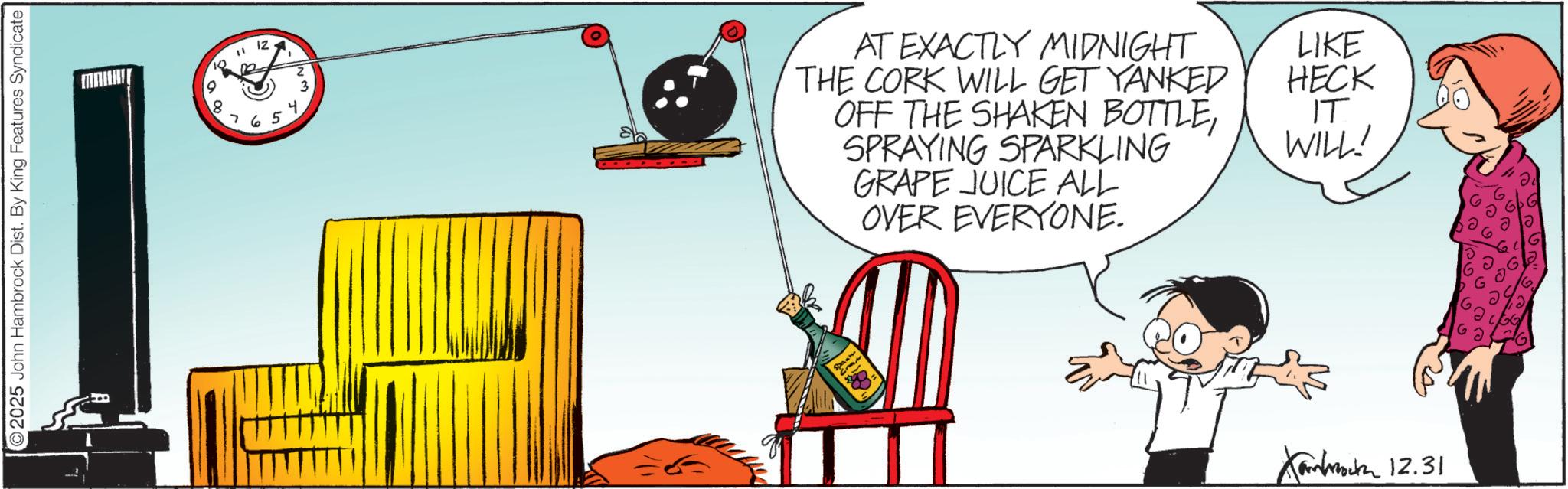Animation OCR: 2025 John Hambrock Dist. By King Features Syndicate 10 " N Iz 765 4 ~~ AT EXACTLY MIDNIGHT THE CORK WILL GET YANKED OFF THE SHAKEN BOTTLESPRAYING SPARKLING GRAPE JUICE ALL OVER EVERYONE. LIKE HECK IT WILL! K 12.31 2025 John Hambrock Dist . By King Features Syndicate 10 " N Iz 765 4 ~~ AT EXACTLY MIDNIGHT THE CORK WILL GET YANKED OFF THE SHAKEN BOTTLESPRAYING SPARKLING GRAPE JUICE ALL OVER EVERYONE . LIKE HECK IT WILL ! K 12.31