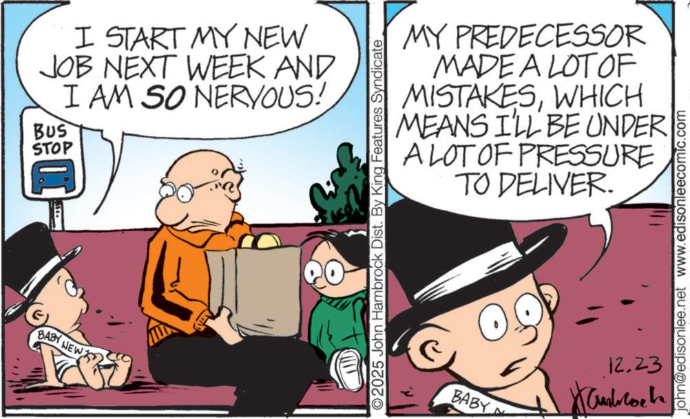 Publication OCR: BABY NEW I START MY NEW JOB NEXT WEEK AND I AM SO NERVOUS! BUS STOP MY PREDECESSOR MADE A LOT OF MISTAKESWHICH MEANS I'LL BE UNDER A LOT OF PRESSURE TO DELIVER. ©2025 John Hambrock Dist. By King Features Syndicate BABY 12.23 john@edisonlee.net www.edisonleecomic.com BABY NEW I START MY NEW JOB NEXT WEEK AND I AM SO NERVOUS ! BUS STOP MY PREDECESSOR MADE A LOT OF MISTAKESWHICH MEANS I'LL BE UNDER A LOT OF PRESSURE TO DELIVER . © 2025 John Hambrock Dist . By King Features Syndicate BABY 12.23 john@edisonlee.net www.edisonleecomic.com