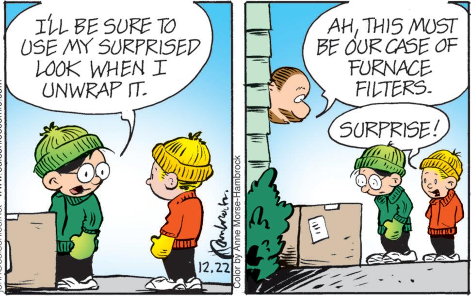 Child OCR: I'LL BE SURE TO USE MY SURPRISED LOOK WHEN I UNWRAP IT. AHTHIS MUST BE OUR CASE OF FURNACE FILTERS. SURPRISE 12.22 Color by Anne Morse-Hambrock M I'LL BE SURE TO USE MY SURPRISED LOOK WHEN I UNWRAP IT . AHTHIS MUST BE OUR CASE OF FURNACE FILTERS . SURPRISE 12.22 Color by Anne Morse - Hambrock M
