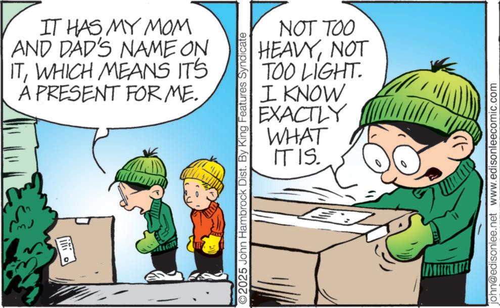 Comic book OCR: IT HAS MY MOM AND DAD'S NAME ON ITWHICH MEANS IT'S A PRESENT FOR ME. O2025 John Hambrock Dist. By King Features Syndicate NOT TOO HEAVYNOT TOO LIGHT. I KNOW EXACTLY WHAT IT IS. -)) john@edisonlee.net www.edisonleecomic.com IT HAS MY MOM AND DAD'S NAME ON ITWHICH MEANS IT'S A PRESENT FOR ME . O2025 John Hambrock Dist . By King Features Syndicate NOT TOO HEAVYNOT TOO LIGHT . I KNOW EXACTLY WHAT IT IS . - ) ) john@edisonlee.net www.edisonleecomic.com