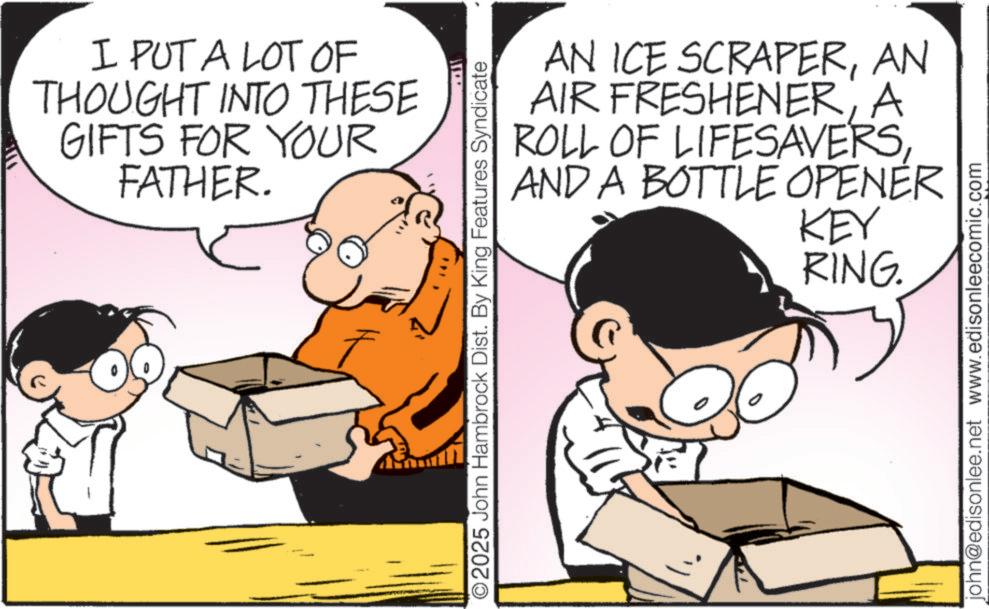 Animated cartoon OCR: I PUT A LOT OF THOUGHT INTO THESE GIFTS FOR YOUR FATHER. F AN ICE SCRAPERAN AIR FRESHENERA ROLL OF LIFESAVERSAND A BOTTLE OPENER 5. KEY 2025 John Hambrock Dist. By King Features Syndicate RING. john@edisonlee.net www.edisonleecomic.com I PUT A LOT OF THOUGHT INTO THESE GIFTS FOR YOUR FATHER . F AN ICE SCRAPERAN AIR FRESHENERA ROLL OF LIFESAVERSAND A BOTTLE OPENER 5 . KEY 2025 John Hambrock Dist . By King Features Syndicate RING . john@edisonlee.net www.edisonleecomic.com