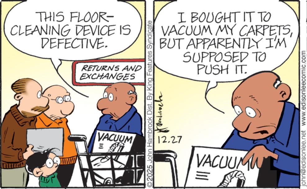 Animated cartoon OCR: THIS FLOOR- CLEANING DEVICE IS DEFECTIVE. RETURNS AND EXCHANGES VACUUM ? ? I BOUGHT IT TO VACUUM MY CARPETSBUT APPARENTLY I'M SUPPOSED TO PUSH IT. 2025 John Hambrock Dist. By King Features Syndicate 12.27 /- VACUUMW = john@edisonlee.net www.edisonleecomic.com THIS FLOOR- CLEANING DEVICE IS DEFECTIVE . RETURNS AND EXCHANGES VACUUM ? ? I BOUGHT IT TO VACUUM MY CARPETSBUT APPARENTLY I'M SUPPOSED TO PUSH IT . 2025 John Hambrock Dist . By King Features Syndicate 12.27 / - VACUUMW = john@edisonlee.net www.edisonleecomic.com