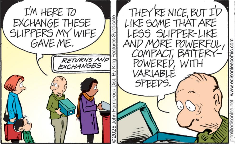 Comic book OCR: I'M HERE TO EXCHANGE THESE SLIPPERS MY WIFE GAVE ME. RETURNS AND EXCHANGES ©2025 John Hambrock Dist. By King Features Syndicate THEY'RE NICEBUT I'D LIKE SOME THAT ARE LESS SLIPPER-LIKE AND MORE POWERFULBATTERY- POWEREDWITH VARIABLE SPEEDS. john@edisonlee.net www.edisonleecomic.com I'M HERE TO EXCHANGE THESE SLIPPERS MY WIFE GAVE ME . RETURNS AND EXCHANGES © 2025 John Hambrock Dist . By King Features Syndicate THEY'RE NICEBUT I'D LIKE SOME THAT ARE LESS SLIPPER - LIKE AND MORE POWERFULBATTERY- POWEREDWITH VARIABLE SPEEDS . john@edisonlee.net www.edisonleecomic.com