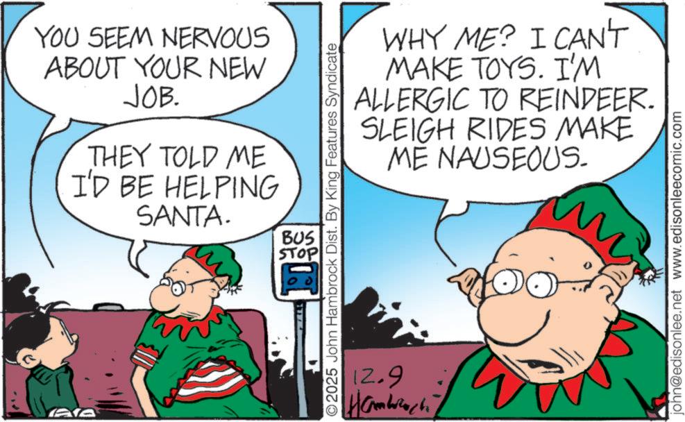 Comic book OCR: YOU SEEM NERVOUS ABOUT YOUR NEW JOB. THEY TOLD ME I'D BE HELPING SANTA. BUS STOP AA WHY ME? I CAN'T MAKE TOYS. I'M ALLERGIC TO REINDEER. RIDES MAKE SLEIGH ME NAUSEOUS. ©2025 John Hambrock Dist. By King Features Syndicate 12.9 ??????? ??? m My john@edisonlee.net www.edisonleecomic.com YOU SEEM NERVOUS ABOUT YOUR NEW JOB . THEY TOLD ME I'D BE HELPING SANTA . BUS STOP AA WHY ME ? I CAN'T MAKE TOYS . I'M ALLERGIC TO REINDEER . RIDES MAKE SLEIGH ME NAUSEOUS . © 2025 John Hambrock Dist . By King Features Syndicate 12.9 ??????? ??? m My john@edisonlee.net www.edisonleecomic.com
