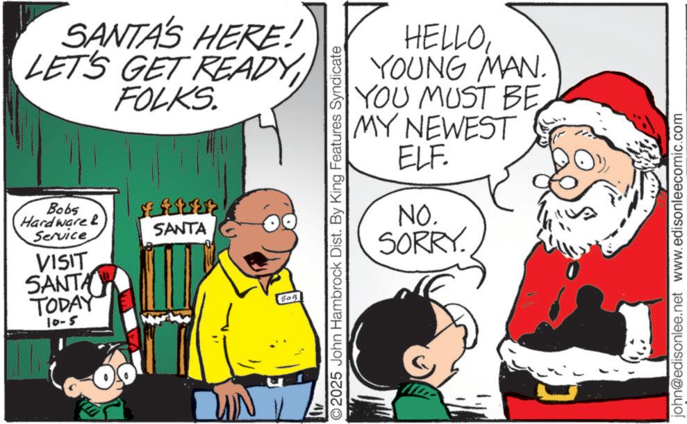 Animated cartoon OCR: SANTA'S HERE! LET'S GET READY FOLKS. Bobs Hardware & Service VISIT SANTA TODAY 10-5 BARES SANTA HELLOYOUNG MAN. YOU MUST BE MY NEWEST ELF. NO. SORRY. ©2025 John Hambrock Dist. By King Features Syndicate BOR john@edisonlee.net www.edisonleecomic.com SANTA'S HERE ! LET'S GET READY FOLKS . Bobs Hardware & Service VISIT SANTA TODAY 10-5 BARES SANTA HELLOYOUNG MAN . YOU MUST BE MY NEWEST ELF . NO . SORRY . © 2025 John Hambrock Dist . By King Features Syndicate BOR john@edisonlee.net www.edisonleecomic.com