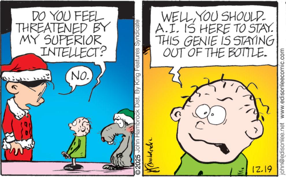 Animation OCR: DO YOU FEEL THREATENED BY MY SUPERIOR INTELLECT? NO. WELLYOU SHOULD- A.I. IS HERE TO STAY. THIS GENIE IS STAYING OUT OF THE BOTTLE. 2025 John Hambrock Dist. By King Features Syndicate 12.19 john@edisonlee.net www.edisonleecomic.com DO YOU FEEL THREATENED BY MY SUPERIOR INTELLECT ? NO . WELLYOU SHOULD- A.I. IS HERE TO STAY . THIS GENIE IS STAYING OUT OF THE BOTTLE . 2025 John Hambrock Dist . By King Features Syndicate 12.19 john@edisonlee.net www.edisonleecomic.com
